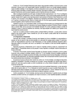 Conform art. 115 din Constitutie Parlamentul poate adopta o lege speciala de abilitare a Guvernului pentru a emite 
ordonante în domenii care nu fac obiectul legilor organice, procedând la ceea ce se numeste delegarea legislativa. 
Legea de abilitare stabileste, în mod obligatoriu, domeniul si data pâna la care se pot emite ordonante. Nerespectarea 
termenului atrage caducitatea si încetarea efectelor ordonantei. Daca legea de abilitare o cere, ordonantele se supun 
aprobarii Parlamentului, potrivit procedurii legislative, pâna la împlinirea termenului de abilitare. 
Alaturi de delegarea legislativa (de ordin legal), Constitutia României reglementeaza, în art. 115 al. 4 si delegarea 
de ordin constitutional, care opereaza în cazul unor situatii exceptionale, în care Guvernul poate adopta ordonante de 
urgenta. Acestea intra în vigoare numai dupa depunerea lor spre aprobare la Parlament. Daca Parlamentul nu se afla 
în sesiune, el se convoaca în mod obligatoriu. Aprobarea sau respingerea ordonantelor se face printr-o lege în care 
vor fi cuprinse si ordonante ale caror efecte au încetat pentru ca n-au fost supuse aprobarii Parlamentului potrivit 
procedurii legislative, pâna la împlinirea termenului de abilitare. 
Hotarârile Guvernului, ca si ordonantele de altfel, se semneaza de Primul-ministru si se contrasemneaza de catre 
ministrii care au obligatia punerii lor în executare si sunt supuse obligatiei de publicare în Monitorul Oficial, cu exceptia 
celor cu caracter militar, care se comunica numai institutiilor interesate. Prin urmare, publicarea constituie o conditie ad 
validitatem a actului, în sensul ca hotarârea sau ordonanta, chiar legal adoptate sunt valabile si pot fi aplicate numai 
dupa îndeplinirea acestei proceduri. 
Dupa cum s-a sustinut constant în doctrina juridica, pe lânga hotarâri si ordonante – ca acte juridice, Guvernul 
adopta si acte exclusiv politice, motiuni, declaratii etc. prin care se adopta o pozitie politica fata de evenimentele 
interne sau internationale238. 
2.1.6. Raporturile cu Parlamentul 
Interventia altor autoritati în activitatea Guvernului este înteleasa sub forma modalitatilor de responsabilizare a 
acestuia, de dare de seama în fata unei alte autoritati ce nu este parte din aceeasi putere a statului. În acest sens, 
vorbim de responsabilizarea Guvernului în fata Parlamentului si în fata autoritatii judecatoresti deosebind astfel o 
raspundere politica si una juridica, care însa nu se identifica în mod neaparat cu cele doua autoritati: legislativa si 
judecatoreasca. 
Raporturile Guvernului si Parlamentului sunt în marea lor majoritate centrate pe ideea de „impeachment” din 
dreptul englez239. Precedentele britanice au fost preluate în marea majoritate a constitutiilor moderne democratice din 
Europa continentala. 
În România, Primul-ministru prezinta Camerei Deputatilor sau Senatului rapoarte si declaratii cu privire la politica 
Guvernului, care se dezbat cu prioritate; totodata, conform art. 111 din Constitutie, Guvernul si celelalte autoritati ale 
administratiei publice sunt obligate sa prezinte informatiile si documentele cerute de Camera Deputatilor, de Senat sau 
de catre comisiile parlamentare, prin intermediul presedintilor acestora. Mai mult decât atât membrilor Guvernului daca 
li se solicita prezenta trebuie sa participe în mod obligatoriu. 
De asemenea Guvernul si fiecare dintre membrii sai, conform art. 112 din Constitutie, sunt obligati sa raspunda la 
întrebarile si interpelarile240 formulate de deputati sau de senatori. Camera Deputatilor sau Senatul poate adopta o 
motiune prin care sa-si exprime pozitia cu privire la problemele ce au facut obiectul interpelarii si astfel sa ceara 
Guvernului sa raspunda. 
În Constitutie s-a stabilit de asemenea si participarea de buna voie la sedintele Parlamentului, nu doar cele pentru 
diferite dari de seama; astfel, art. 111 al. 2 statueaza ca membrii Guvernului au acces la lucrarile Parlamentului. Prin 
intermediul acestui alineat consideram ca se aduce un corectiv relatiei Parlament – Guvern, înteleasa mai mult ca una 
de subordonare a celui din urma fata de cel dintâi decât ca relatie de colaborare, conlucrare. 
Conform prevederilor art. 113 din Constitutie, cele doua camere ale Parlamentului, în sedinta comuna, pot retrage 
încrederea acordata Guvernului, prin adoptarea unei motiuni de cenzura, cu votul majoritatii deputatilor si senatorilor. 
238 M. Constantinescu, A. Iorgovan, I. Muraru, E.S. Tanasescu, op.cit., p. 185. 
239 Se considera ca primul impeachment din istorie a fost împotriva unui ministru al Regelui Eduard al III-lea. Cert este ca în Anglia medievala s-a 
impus regula dupa care Camera Comunelor pune sub acuzare ministrii în fata Camerei Lorzilor, ca o necesitate de contracarare a abuzurilor 
guvernarii, în conditiile în care guvernarea era o „treaba” a Regelui iar persoana Regelui era inviolabila. Precizari preluate din M. Constantinescu, 
A. Iorgovan, I. Muraru, E.S. Tanasescu, op.cit., p. 194. 
240 Pentru o mai buna întelegere a textelor constitutionale consideram necesar a preciza ce se întelege prin întrebare – Senatul României în 
Regulamentul sau o defineste ca fiind „solicitarea de a raspunde daca un fapt este adevarat, daca o informatie este exacta ... sau daca Guvernul 
are intentia de a lua o hotarâre într-o problema determinata”, de regula aceasta este orala. Prin interpelare care a fost definita, de acelasi 
regulament, ca fiind „o cerere adresata Guvernului sau unui membru al acestuia de catre un senator sau un grup parlamentar, prin care se solicita 
explicatii asupra politicii Guvernului în probleme importante ale activitatii sale interne si internationale”, ea poate da nastere unor dezbateri politice, 
de aici si solutia logica a Constitutiei, de a se adopta o motiune simpla în ceea ce o priveste. Mai pe larg M. Constantinescu, A. Iorgovan, I. Muraru, 
E.S. Tanasescu, op.cit., p. 206. 
 