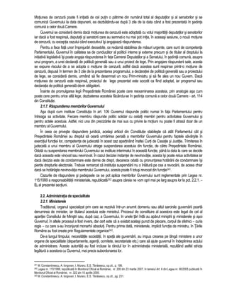 Motiunea de cenzura poate fi initiata de cel putin o patrime din numarul total al deputatilor si al senatorilor si se 
comunica Guvernului la data depunerii, ea dezbatându-se dupa 3 zile de la data când a fost prezentata în sedinta 
comuna a celor doua Camere. 
Guvernul se considera demis daca motiunea de cenzura este adoptata cu votul majoritatii deputatilor si senatorilor 
iar daca a fost respinsa, deputatii si senatorii care au semnat-o nu mai pot initia, în aceeasi sesiune, o noua motiune 
de cenzura, cu exceptia cazului când executivul îsi angajeaza raspunderea. 
Pentru a face fata unor împrejurari deosebite, ce reclama stabilirea de masuri urgente, care sunt de competenta 
Parlamentului, Guvernul în calitatea sa de conducator al politicii interne si externe precum si de titular al dreptului la 
initiativa legislativa îsi poate angaja raspunderea în fata Camerei Deputatilor si a Senatului, în sedinta comuna, asupra 
unui program, a unei declaratii de politica generala sau a unui proiect de lege. Prin angajare raspunderii sale, acesta 
se expune riscului de a se adopta o motiune de cenzura; astfel daca acestea sunt respinse printr-o motiune de 
cenzura, depusa în termen de 3 zile de la prezentarea programului, a declaratiei de politica generala sau a proiectului 
de lege, se considera demis, urmând sa fie desemnat un nou Prim-ministru si sa fie ales un nou Guvern. Daca 
motiunea de cenzura este respinsa, proiectul de lege prezentat este socotit ca fiind adoptat, iar programul sau 
declaratia de politica generala devin obligatorii. 
Înainte de promulgarea legii Presedintele României poate cere reexaminarea acesteia, prin analogie asa cum 
poate cere pentru orice alta lege, dezbaterea acesteia facându-se în sedinta comuna a celor doua Camere - art. 114 
din Constitutie. 
2.1.7. Raspunderea membrilor Guvernului 
Asa dupa cum instituie Constitutia în art. 109 Guvernul raspunde politic numai în fata Parlamentului pentru 
întreaga sa activitate. Fiecare membru raspunde politic solidar cu ceilalti membri pentru activitatea Guvernului si 
pentru actele acestuia. Astfel, nici una din precizarile de mai sus cu privire la motiuni nu poate fi atrasa doar de un 
membru al Guvernului. 
În ceea ce priveste raspundere juridica, acelasi articol din Constitutie stabileste ca atât Parlamentul cât si 
Presedintele României au dreptul sa ceara urmarirea penala a membrilor Guvernului pentru faptele savârsite în 
exercitiul functiei lor, competenta de judecata în acest caz apartinând Înaltei Curti de Casatie si Justitie. Trimiterea în 
judecata a unui membru al Guvernului atrage suspendarea acestuia din functie, de catre Presedintele României. 
Odata cu suspendarea membrului Guvernului se instituie interimatul în aceasta functie, pâna la data la care se decide 
daca aceasta este vinovat sau nevinovat. În cazul deciziei instantei de nevinovatie, acesta îsi poate relua activitatea iar 
daca decizia este de condamnare este demis de drept, deoarece odata cu pronuntarea hotarârii de condamnare îsi 
pierde drepturile electorale. Trebuie remarcat ca institutia suspendarii nu o înlatura pe cea a revocarii, de aceea chiar 
daca se hotaraste nevinovatia membrului Guvernului, acesta poate fi totusi revocat din functie241. 
Cazurile de raspundere si pedepsele ce se pot aplica membrilor Guvernului sunt reglementate prin Legea nr. 
115/1999 a responsabilitatii ministeriale, republicata242 asupra careia ne vom opri mai pe larg asupra lor la pct. 2.2.1. – 
B2 al prezentei sectiuni. 
2.2. Administratia de specialitate 
2.2.1. Ministerele 
Traditional, organul specializat prin care se rezolva într-un anumit domeniu sau altul sarcinile guvernarii poarta 
denumirea de minister, iar titularul acestuia este ministrul. Procesul de constituire al acestora este legat de cel al 
aparitiei Consiliului de Ministri sau, dupa caz, a Guvernului. In unele tari întâi au aparut ministrii si ministerele si apoi 
Guvernul; în altele procesul a fost invers, dar cert este ca a existat acelasi punct de plecare, corpul de sfetnici – curia 
regis – cu care s-au înconjurat monarhii absoluti. Pentru prima data, ministerele, implicit functia de ministru, în Tarile 
Române au fost create prin Regulamentele organice243. 
De-a lungul timpului, necesitatile societatii, în speta ale guvernarii, au impus crearea pe lânga ministere a unor 
organe de specialitate (departamente, agentii, comitete, secretariate etc.) care sa ajute guvernul în îndeplinirea actului 
de administrare. Aceste autoritati au fost incluse la rândul lor în administratia ministeriala, rezultând astfel stricta 
legatura a acestora cu Guvernul, mai precis subordonarea lor. 
241 M. Constantinescu, A. Iorgovan, I. Muraru, E.S. Tanasescu, op.cit., p. 198. 
242 Legea nr. 115/1999, republicata în Monitorul Oficial al României, nr. 200 din 23 martie 2007, în temeiul Art. II din Legea nr. 90/2005 publicata în 
Monitorul Oficial al României, nr. 322 din 15 aprilie 2005. 
243 M. Constantinescu, A. Iorgovan, I. Muraru, E.S. Tanasescu, op.cit., pg. 231. 
 