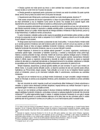 • Directia cuprinde mai multe servicii sau birouri, a caror activitate face necesara o conducere unitara si este 
necesar sa aiba un numar minim de 15 posturi de executie; 
• Directia generala se organizeaza pentru conducerea unui domeniu sau sector de activitate. Ea poate cuprinde 
directii, servicii, birouri si trebui sa contina minim 25 de posturi de executie. 
• Departamentul este înfiintat pentru coordonarea activitatii mai multor directii generale, directii etc.246 
Toate aceste componente ale structurii organizatorice nu dispun de personalitatea juridica deci nu sunt subiecte 
de drept administrativ si duc la îndeplinire numai sarcini de servicii. Fac exceptie de la aceasta regula unele 
departamente care potrivit actului de înfiintare al acestora au atributii proprii si personalitate juridica. 
Conducerea aparatului administrativ al ministerelor se exercita de ministri ajutati de unul sau mai multi secretari de 
stat. Ministrul reprezinta ministerul în raporturile cu celelalte autoritati publice, cu persoanele juridice si fizice din tara si 
din strainatate, precum si în justitie. Acesta raspunde de întreaga activitate a ministerului în fata Guvernului, precum si 
în fata Parlamentului, în calitate de membru al executivului. 
În cadrul ministerelor, institutiilor publice si altor organe de specialitate ale administratiei publice centrale s-a utilizat 
si functia de subsecretar de stat iar odata cu adoptarea O.U.G. 64/2003247 aceasta a devenit una din functiile politice 
ce pot fi utilizate în mod constant. 
Pe lânga aceste doua functii de secretar si subsecretar de stat, functii politice, în structura fiecarui minister exista 
si un secretar general al ministerului care este functionar public de cariera, numit prin concurs sau examen, pe criterii 
profesionale. Acesta ar trebui sa asigure stabilitatea functionarii ministerului, continuitatea conducerii si realizarea 
legaturilor functionale între structurile ministerului, ceea ce nu se prea întâmpla în practica. 
Ministrii îndeplinesc în domeniul lor de activitate atributii generale248, ce privesc: organizarea, coordonarea si 
controlarea aplicarii legilor, ordonantelor si hotarârilor Guvernului, a ordinelor si instructiunilor emise potrivit legii; 
initierea si avizarea proiectelor de lege, ordonante, hotarâri ale Guvernului; aplicarea strategiei proprii a ministerului; 
proiectarea si realizarea investitiilor din sistemul ministerului, în baza bugetului aprobat; reprezentarea intereselor 
statului în diferite organe si organisme internationale si dezvolta de relatii de colaborare cu organe si organizatii 
similare din alte state si cu organizatii internationale ce intereseaza domeniul lor de activitate; colaborarea cu institutiile 
de specialitate pentru formarea si perfectionarea pregatirii profesionale a personalului din sistemul lor etc. 
Ministrii îndeplinesc, deasemenea, si atributii specifice stabilite prin acte normative. În cazul în care ministrul, din 
diferite motive, nu îsi poate exercita atributiile curente, va desemna secretarul de stat care exercita aceste atributii, 
înstiintându-l pe Primul-ministru despre aceasta. Toate atributiile ce le revin le duc la îndeplinire folosind aparatul 
propriu al ministerelor, precum si prin intermediul institutiilor aflate în subordonarea, coordonarea sau autoritatea 
ministerelor. 
Asa dupa cum am mentionat mai sus, pe lânga ministru functioneaza, ca organ consultativ, colegiul ministerului. 
Acesta se întruneste, la cererea si sub presedintia ministrului, pentru dezbaterea unor probleme ce privesc activitatea 
ministerului. 
Mai mult, structurile de control, inspectie si audit sunt compartimente aflate întotdeauna în directa subordonare a 
ministrilor cu ajutorul carora efectueaza controale disciplinare, inspectii tehnice sau verificari financiare în raport cu 
prevederile legale în materie sau cu situatiile survenite. 
Asa cum am mai mentionat, pe lânga acestea în structura ministerului identificam si secretarul general, cel care 
asigura stabilitatea functionarii ministerului, continuitatea conducerii si realizarea legaturilor functionale între structurile 
ministerului249. În pofida reglementarilor legale în materie, în realitatea functionarii ministerelor ne vom gasi în situatia 
ca tocmai aceasta persoana ce acorda stabilitate sistemului sa fie dintre cele mai des schimbate având în vedere 
preferinta celor de la guvernare în numirea unui om politic si nu a unui înalt functionar public în aceasta functie. 
246 A se vedea în acest sens doctrina de specialitate D. Brezoianu, op.cit., p. 93 dar si art. 2 – 5 din Decretul-Lege al Consiliul Frontului Salvarii 
Nationale nr. 65 din 8 februarie 1990 privind aprobarea normelor de constituire a compartimentelor functionale din ministere, celelalte organe 
centrale, centrale industriale, întreprinderi, fabrici, uzine, exploatari si alte unitati de stat similare publicat în Monitorul Oficial nr. 23 din 9 februarie 
1990. 
247 Ordonanta de Urgenta a Guvernului României Nr. 64 din 28 iunie 2003 pentru stabilirea unor masuri privind înfiintarea, organizarea, 
reorganizarea sau functionarea unor structuri din cadrul aparatului de lucru al Guvernului, a ministerelor, a altor organe de specialitate ale 
administratiei publice centrale si a unor institutii publice, publicata în Monitorul Oficial al României nr. 464 din 29 iunie 2003. Ordonanta a fost 
aprobata cu modificari prin Legea nr. 194 din 25 mai 2004 publicata în Monitorul Oficial al României nr. 486 din 31 mai 2004. 
248 Conform Legii 90/2001 privind organizarea si functionarea Guvernului României si a ministerelor, r.l.cit. 
249 A. Iorgovan, op.cit., vol. I, p. 435. 
 