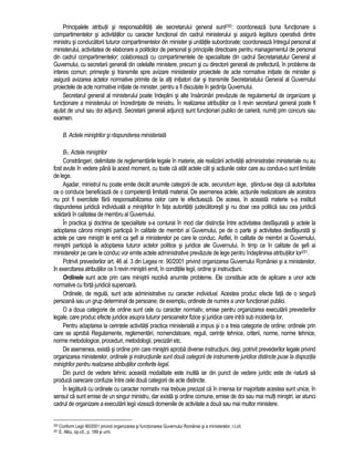 Principalele atributii si responsabilitati ale secretarului general sunt250: coordoneaza buna functionare a 
compartimentelor si activitatilor cu caracter functional din cadrul ministerului si asigura legatura operativa dintre 
ministru si conducatorii tuturor compartimentelor din minister si unitatile subordonate; coordoneaza întregul personal al 
ministerului, activitatea de elaborare a politicilor de personal si principiile directoare pentru managementul de personal 
din cadrul compartimentelor; colaboreaza cu compartimentele de specialitate din cadrul Secretariatului General al 
Guvernului, cu secretarii generali din celelalte ministere, precum si cu directorii generali de prefectura, în probleme de 
interes comun; primeste si transmite spre avizare ministerelor proiectele de acte normative initiate de minister si 
asigura avizarea actelor normative primite de la alti initiatori dar si transmite Secretariatului General al Guvernului 
proiectele de acte normative initiate de minister, pentru a fi discutate în sedinta Guvernului. 
Secretarul general al ministerului poate îndeplini si alte însarcinari prevazute de regulamentul de organizare si 
functionare a ministerului ori încredintate de ministru. În realizarea atributiilor ce îi revin secretarul general poate fi 
ajutat de unul sau doi adjuncti. Secretarii generali adjuncti sunt functionari publici de cariera, numiti prin concurs sau 
examen. 
B. Actele ministrilor si raspunderea ministeriala 
B1. Actele ministrilor 
Constrângeri, delimitate de reglementarile legale în materie, ale realizarii activitatii administratiei ministeriale nu au 
fost avute în vedere pâna la acest moment, cu toate ca atât actele cât si actiunile celor care au condus-o sunt limitate 
de lege. 
Asadar, ministrul nu poate emite decât anumite categorii de acte, secundum lege, stiindu-se deja ca autoritatea 
ce o conduce beneficiaza de o competenta limitata material. De asemenea actele, actiunile realizatoare ale acestora 
nu pot fi exercitate fara responsabilizarea celor care le efectueaza. De aceea, în aceasta materie s-a instituit 
raspunderea juridica individuala a ministrilor în fata autoritatii judecatoresti si nu doar cea politica sau cea juridica 
solidara în calitatea de membru al Guvernului. 
În practica si doctrina de specialitate s-a conturat în mod clar distinctia între activitatea desfasurata si actele la 
adoptarea carora ministrii participa în calitate de membri ai Guvernului, pe de o parte si activitatea desfasurata si 
actele pe care ministri le emit ca sefi ai ministerelor pe care le conduc. Astfel, în calitate de membri ai Guvernului, 
ministrii participa la adoptarea tuturor actelor politice si juridice ale Guvernului, în timp ce în calitate de sefi ai 
ministerelor pe care le conduc vor emite actele administrative prevazute de lege pentru îndeplinirea atributiilor lor251. 
Potrivit prevederilor art. 46 al. 3 din Legea nr. 90/2001 privind organizarea Guvernului României si a ministerelor, 
în exercitarea atributiilor ce îi revin ministrii emit, în conditiile legii, ordine si instructiuni. 
Ordinele sunt acte prin care ministrii rezolva anumite probleme. Ele constituie acte de aplicare a unor acte 
normative cu forta juridica superioara. 
Ordinele, de regula, sunt acte administrative cu caracter individual. Acestea produc efecte fata de o singura 
persoana sau un grup determinat de persoane; de exemplu, ordinele de numire a unor functionari publici. 
O a doua categorie de ordine sunt cele cu caracter normativ, emise pentru organizarea executarii prevederilor 
legale, care produc efecte juridice asupra tuturor persoanelor fizice si juridice care intra sub incidenta lor. 
Pentru adaptarea la cerintele activitatii practica ministeriala a impus si o a treia categorie de ordine: ordinele prin 
care se aproba Regulamente, reglementari, nomenclatoare, reguli, cerinte tehnice, criterii, norme, norme tehnice, 
norme metodologice, proceduri, metodologii, precizari etc. 
De asemenea, exista si ordine prin care ministrii aproba diverse instructiuni, desi, potrivit prevederilor legale privind 
organizarea ministerelor, ordinele si instructiunile sunt doua categorii de instrumente juridice distincte puse la dispozitia 
ministrilor pentru realizarea atributiilor conferite legal. 
Din punct de vedere tehnic aceasta modalitate este inutila iar din punct de vedere juridic este de natura sa 
produca oarecare confuzie între cele doua categorii de acte distincte. 
În legatura cu ordinele cu caracter normativ mai trebuie precizat ca în imensa lor majoritate acestea sunt unice, în 
sensul ca sunt emise de un singur ministru, dar exista si ordine comune, emise de doi sau mai multi ministri, iar atunci 
cadrul de organizare a executarii legii vizeaza domeniile de activitate a doua sau mai multor ministere. 
250 Conform Legii 90/2001 privind organizarea si functionarea Guvernului României si a ministerelor, r.l.cit. 
251 E. Albu, op.cit., p. 189 si urm. 
 