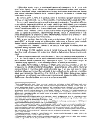 1) Raspunderea penala a ministrilor îsi gaseste temeiul constitutional în prevederea art. 109 al. 2, potrivit caruia 
numai Camera Deputatilor, Senatul si Presedintele României au dreptul sa ceara urmarirea penala a membrilor 
Guvernului pentru faptele savârsite în exercitiul functiei lor. Daca s-a cerut urmarirea penala, Presedintele României 
poate dispune suspendarea acestora din functie. Trimiterea în judecata a unui membru al Guvernului atrage 
suspendarea lui din functie. 
De asemenea, potrivit art. 109 al. 3 din Constitutie, cazurile de raspundere si pedepsele aplicabile membrilor 
Guvernului sunt reglementate printr-o lege privind responsabilitatea ministeriala, lege ce a fost adoptata abia în 1999. 
Conform cu art. 6, prevederile acestei reglementari legale se aplica numai membrilor Guvernului, adica Primului-ministru, 
ministrilor si altor membri stabiliti prin lege organica (ministri de stat, ministri delegati, ministri coordonatori) 
numiti de Presedintele României pe baza votului de încredere acordat de Parlament260 si numai faptelor savârsite de 
membrii Guvernului în exercitiul functiei lor si care potrivit legii penale, constituie infractiuni (art. 7 al. 1). 
Urmarirea penala a membrilor Guvernului se efectueaza de Parchetul de pe lânga Înalta Curte de Casatie si 
Justitie, sau dupa caz de Departamentul National Anticoruptie din cadrul acestuia, iar judecarea se face de Sectia 
penala. Hotarârea definitiva de condamnare se publica în Monitorul Oficial al României, iar cel condamnat va fi demis 
de Presedintele României, la propunerea Primului-ministru. 
Fara a se aduce vreo limitare raspunderii juridice penale, consfintite de Legea 115/1999, prin O.U.G. nr. 3 din 27 
ianuarie 2005261 se determina punerea sub urmarire penala a fostilor membri ai Guvernului pentru infractiunile 
savârsite în exercitiul functiei lor care se face potrivit normelor de procedura penala de drept comun262. 
2) Raspunderea civila a membrilor Guvernului, nu este prevazuta în mod expres în Constitutie precum este 
raspunderea politica si raspunderea penala. 
Art. 5 din Legea 115/1999, republicata, prevede ca membrii Guvernului, pe lânga raspunderea politica si 
raspunderea penala, pot raspunde si civil, contraventional si disciplinar, dupa caz, potrivit dreptului comun din aceste 
materii. 
În ceea ce priveste raspunderea civila a membrilor Guvernului, dreptul comun este reprezentat de prevederile art. 
52 al. 1 din Constitutie, Legea nr. 554/2004 privind contenciosul administrativ263 si Ordonanta Guvernului nr. 94/1999 
privind participarea României la procedurile în fata Curtii Europene a Drepturilor Omului si a Comitetului Ministrilor ale 
Consiliului Europei si regresul statului în urma hotarârilor si conventiilor de rezolvare pe cale amiabila264. 
Daca art. 52 al. 1 din Constitutie si art. 1 din Legea nr. 554/2004, privind contenciosul administrativ, se refera doar 
la raspunderea unei autoritati administrative fata de particulari – persoane fizice sau juridice, vatamati într-un drept 
recunoscut de lege ori într-un interes legitim, exista reglementat si cazul în care statul poate cere unei instante 
judecatoresti obligarea unui membru al Guvernului la plata de daune produse în exercitiul functiei sale, prin activitatea 
depusa sau prin actele emise. Astfel, potrivit art. 12 al. 1 din O.G. nr. 94/1999, statul are dreptul de regres împotriva 
persoanelor care, prin activitatea lor, cu vinovatie, au determinat obligarea sa la plata sumelor stabilite prin hotarâre a 
Curtii Europene a Drepturilor Omului sau prin conventie de rezolvare pe cale amiabila. 
260 Sectia penala a Înaltei Curti de Casatie si Justitie s-a pronuntat în sensul ca, chiar daca inculpatul, fost director al S.R.I. a avut rang de ministru 
si a fost numit de Camera Deputatilor si Senat în sedinta comuna, la propunerea Presedintelui României, competenta nu apartine acestei sectii, 
inculpatul neavând calitatea de membru al Guvernului la data savârsirii faptei imputate (Sentinta penala nr. 6/4 februarie 2003 - nepublicata). Într-o 
alta cauza, Completul de 9 judecatori da la Înalta Curte de Casatie si Justitie s-a pronuntat în sensul ca inculpatului, fost secretar de stat, sef al 
Secretariatului de Stat pentru Problemele Revolutionarilor, nu îi sunt aplicabile prevederile art. 12 din Legea nr. 115/1999 si ca procurorul nu era 
obligat sa urmeze procedura speciala reglementata de aceasta lege, din moment ce inculpatul nu avusese calitatea de membru al Guvernului care 
sa fi fost numit de Presedintele României pe baza votului de încredere dat de Parlament, el fiind numit prin Decizie a primului-ministru (Decizia nr. 
152/17 decembrie 2002 - nepublicata). 
Prima comisie speciala a fost aprobata prin Decretul nr. 797/2004 publicat în Monitorul Oficial al României, nr. 667 din 22 octombrie 2001, pentru 
cercetarea unei sesizari privind un fost ministru al agriculturii, care a fost trimis în judecata de Parchetul de pe lânga Curtea Suprema de Justitie, 
dosarul aflându-se pe rolul Sectiei penale a Înaltei Curti de Casatie si Justitie. 
261 Ordonanta de Urgenta a Guvernului României nr. 3 din 27 ianuarie 2005 pentru modificarea si completarea Legii nr. 115/1999 privind 
responsabilitatea ministeriala publicata în Monitorul Oficial nr. 116 din 4 februarie 2005. 
262 Având în vedere constatarile Raportului de tara al Comisiei Europene pe anul 2004 pentru România, care mentioneaza ca nu s-a dat curs înca 
recomandarii de eliminare a imunitatii penale a fostilor ministri, autoritatile române au decis sa o elimine în ianuarie 2005, angajament ce justifica 
situatia extraordinara a carei reglementare nu putea fi amânata, tinând seama si de Recomandarea XII cuprinsa în Raportul Grupului de State 
împotriva Coruptiei al Consiliului Europei (GRECO), adoptat la Plenara din 28 iunie - 2 iulie 2004, care recomanda României ca legislatia nationala 
sa se modifice în sensul eliminarii imunitatii penale a fostilor ministri si sa trimita neîntârziat informatii suplimentare si legislatia privind punerea în 
aplicare a acestei recomandari. 
263 Publicata în Monitorul Oficial al României nr. 1154 din 7 Decembrie 2004 si aprobata cu modificari si completari prin Legea nr. 262 din 19 iulie 
2007 publicata în Monitorul Oficial al României nr. 510 din 30 iulie 2007. 
264 Ordonata Guvernului României nr. 94 din 30 august 1999, publicata în Monitorul Oficial al României nr. 424 din 31 august 1999 si aprobata cu 
modificari prin Legea nr 87 din 20 martie 2001 publicata în Monitorul Oficial nr. 145 din 23 martie 2001. 
 