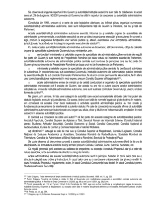 Se observa ca singurele raporturi între Guvern si autoritatile/institutiile autonome sunt cele de colaborare. In acest 
sens art. 29 din Legea nr. 90/2001 prevede ca Guvernul se afla în raporturi de cooperare cu autoritatile administrative 
autonome. 
Constitutia din 1991, precum si o serie de acte legislative ulterioare, au înfiintat si/sau organizat numeroase 
autoritati/institutii administrative autonome, care sunt independente fata de Guvern si ministere, dar nu si fata de 
Parlament. 
Aceste autoritati/institutii administrative autonome exercita, întocmai ca si celelalte organe de specialitate ale 
administratiei guvernamentale, o activitate executiva ce are ca obiect organizarea executarii si executarea în concret a 
legii, precum si asigurarea functionarii unor servicii publice si, alteori, exercitarea unor competente administrativ-jurisdictionale, 
încadrându-se în categoria organelor executive ale statului273. 
Cu toate acestea autoritatile/institutiile administrative autonome se deosebesc, atât de ministere, cât si de celelalte 
organe de specialitate subordonate Guvernului sau ministerelor, prin: 
o conducatorii ministerelor si celorlalte organe de specialitate ale administratiei publice centrale de regula 
fac parte din Guvern si sunt numiti de Presedintele României pe baza votului de încredere acordat de Parlament, 
autoritatile/institutiile autonome ale administratiei publice centrale sunt conduse de persoane care nu fac parte din 
Guvern si nu sunt numite de Presedintele României pe baza unui vot de încredere dat de Parlament; 
o ministerele si celelalte organe de specialitate ale administratiei publice centrale îsi desfasoara activitatea 
în subordinea, în coordonarea sau sub autoritatea Guvernului, institutiile autonome ale administratiei publice centrale 
îsi exercita atributiile fie sub controlul Camerelor Parlamentului, fie al unor comisii permanente ale acestora, fie în afara 
unui control constitutional reglementat în mod expres, precum Consiliul Superior al Magistraturii274. 
o actele administrative emise de ministri si de ceilalti conducatori ai organelor de specialitate apartinând 
administratiei ministeriale pot fi anulate de Guvern, dar acesta nu are nici o putere asupra actelor administrative 
adoptate sau emise de institutiile administrative autonome, care sunt sustrase controlului Guvernului si, uneori, oricarei 
forme de control275. 
Ne gasim, prin urmare, în fata unei categorii de autoritati care exced competentele atribuite celor trei puteri ale 
statului: legislativ, executiv si judecatoresc. De aceea, tinând cont atât de normele legale cât si de doctrina în materie, 
am considerat ca acestea chiar daca realizeaza o activitate specifica administratiei publice au fost create si 
functioneaza ca mecanisme de interferenta a puterilor statului. Pe cale de consecinta nu se poate afirma ca autoritatile 
administrative autonome sunt subordonate unui organ sau altuia, chiar si titlul lor ne îndeamna sa le amplasam în mod 
autonom în sistemul autoritatilor publice. 
In doctrina s-a considerat de catre unii autori276 ca fac parte din aceasta categorie de autoritati/institutii publice: 
Avocatul Poporului, Consiliul Suprem de Aparare a Tarii, Serviciul Roman de Informatii Externe, Consiliul National 
pentru Studierea Arhivelor Securitatii, Consiliul Economic si Social, Consiliul Concurentei, Consiliul National al 
Audiovizualului, Curtea de Conturi si Comisia Nationala a Valorilor Mobiliare. 
Alti doctrinari277 adauga la cele de mai sus si Consiliul Superior al Magistraturii, Consiliul Legislativ, Consiliul 
National de Evaluare Academica si Acreditare, Societatea Româna de Radiodifuziune, Societate Româna de 
Televiziune, Consiliul de Administrare al Bancii Nationale a României, Serviciul de Protectie si Paza. 
Se poate observa ca denumirea concreta a acestor autoritati/institutii administrative autonome difera de la una la 
alta folosindu-se în titulatura acestora diversi termeni precum: Consiliu, Comisie, Curte, Serviciu, Societate, etc. 
Ca regula generala, sefii acestora au calitatea de presedinte, cu exceptia Avocatului Poporului, dar si a celor de 
natura serviciilor, unde au calitatea de director cu rang de ministru. 
Actele administrative ale acestor autoritati/institutii autonome sunt în principiu, hotarâri, în cazul celor care au o 
structura colegiala sau ordine si instructiuni, în cazul celor care au o conducere unipersonala, dar si recomandari în 
cazul Avocatului Poporului, regulamente, avize, în cazul Consiliului Concurentei sau decizii, în cazul Consiliului pentru 
Studierea Arhivelor Securitatii. 
273 Tudor Draganu, Tratat elementar de drept constitutional si institu|ii publice, Bucuresti, 1998, vol.11, pg. 326. 
274 Tudor Draganu, Tendinte de limitare a rolului în Stat al Guvernului prin multiplicarea exagerata a autoritatilor centrale autonome ale 
administratiei publice, în Revista de Drept Comercial nr.12/2000, pg. 68 si urm. si nr.1/2001, pg. 28 si urm. 
275 Potrivit prevederilor art. 132 al. 7 si art. 133 al. 2 din Constitutia din 1991, asa cum au fost modificate si completate prin Legea de revizuire, 
hotarârile Consiliului Superior al Magistraturii, cu exceptia celor date în materie disciplinara definitive si irevocabile, fiind astfel sustrase oricarei 
forme de control. 
276 M. Preda, op. cit., pg. 394. 
277 T. Draganu, op. cit, în Revista Romana de Drept nr. 12/2000 si nr.1/2001. 
 