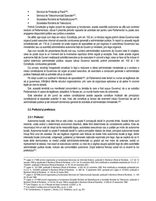 Serviciul de Protectie si Paza296; 
 Serviciul de Telecomunicatii Speciale297; 
 Societatea Româna de Radiodifuziune298; 
 Societatea Româna de Televiziune; 
Potrivit Constitutiei si legilor proprii de organizare si functionare, aceste autoritati autonome se afla sub controlul 
exclusiv al Parlamentului, caruia îi prezinta periodic rapoarte de activitate dar pentru care Parlamentul nu poate cere 
angajarea raspunderii politice sau juridice a acestora. 
De altfel, asa dupa cum deja am vazut, Constitutia, prin art. 102 al l, a introdus regula potrivit careia Guvernul este 
organul puterii executive chemat sa exercite conducerea generala a administratiei publice. În raport cu aceasta regula 
constitutionala, art. 116 al. 2 prevede ca unele organe de specialitate se pot organiza în subordinea Guvernului sau 
ministerelor sau ca autoritati administrative autonome fata de Guvern si ministere, prin lege organica. 
Asa cum rezulta din prezentarea facuta mai sus, numarul administratiilor autonome de Guvern este în crestere, 
ceea ce poate duce la un moment dat la inversarea raportului dintre regula si exceptie. Însa, toate aceste organe 
autonome fata de Guvern realizeaza activitati executive si de executare în concret a legii, ceea ce face sa fie incluse în 
cadrul sistemului administratiei publice, asupra caruia Guvernul exercita, potrivit prevederilor art. 102 al. l din 
Constitutie, conducerea generala. 
Ca urmare, tendinta înregistrata constituie în fapt o reducere a sferei administratiei ministeriale si o erodare a 
rolului constitutional al Guvernului de organ al puterii executive, de exercitare a conducerii generale a administratiei 
publice înteleasa atât ca activitate cât si ca sistem. 
Pe drept cuvânt s-a subliniat în literatura de specialitate299, ca Parlamentul este tentat nu numai sa legifereze dar 
sa si guverneze, înfiintând diferite structuri organizatorice, prin care sa organizeze aplicarea si sa aplice în concret 
legile pe care le adopta. 
Dar, aceasta tendinta s-a manifestat concomitent cu tentatia la care a fost supus Guvernul, de a se substitui 
Parlamentului în opera de legiferare, adoptând, în fiecare an, un numar foarte mare de ordonante. 
Este adevarat ca din punct de vedere constitutional aceste aspecte constituie încalcari ale principiului 
constitutional al separatiei puterilor în stat, însa, ele constituie si dovezi ale anemierii rolului Guvernului de sef al 
administratiei publice si ale reducerii domeniului general de activitate al administratiei ministeriale.300 
2.3. Prefectul si prefectura 
2.3.1. Prefectul 
Autonomia locala, mai ales într-un stat unitar, nu poate fi conceputa decât în anumite limite. Aceste limite sunt 
inerente, unele având o determinare economica obiectiva, altele fiind determinate de considerente politice. Este de 
neconceput într-un stat de drept sa fie nesocotita legea, autoritatea executivului sau a justitiei pe motiv de autonomie 
locala. Autonomia locala nu poate fi realizata decât în cadrul principiilor statului de drept, principiul autonomiei locale 
însusi fiind unul din acestea. De aici legatura organica care trebuie sa existe între autonomia locala si lege, dintre 
interesele locale (comunale, orasenesti, judetene) si interesele nationale exprimate prin lege. Asa se explica de ce în 
toate tarile democratice, la nivelul unitatii administrativ-teritoriale cu gradul cel mai mare de extensie, exista un 
reprezentant al statului, mai exact al executivului central, cu rolul de a veghea asupra aplicarii legii de catre autoritatile 
administratiei publice locale, inclusiv ale comunitatilor autonome. Dupa sistemul francez acest rol i-a revenit la noi 
prefectului301. 
295 Legea nr.1/1998 privind organizarea si functionarea Serviciului de Informatii Externe, publicata în Monitorul Oficial al României, nr.7 din 12 
ianuarie 1998 si republicata în Monitorul Oficial al României, nr.511 din 18 octombrie 2000, fiind modificata si completata substantial prin O.U.G. nr. 
154/2001, publicata în Monitorul Oficial al României, nr.761 din 29 noiembrie 2001. 
296 Legea nr. 191/1998, publicata în Monitorul Oficial al României, nr.402 din 22 octombrie 1998, fiind modificata si completata substantial prin 
O.U.G. nr. 103/2003 publicata în Monitorul Oficial al României, nr. 669 din 9 septembrie 2002, aprobata prin Legea nr. 67/2003, publicata în 
Monitorul Oficial al României, nr. 183 din 24 martie 2003. 
297 Legea nr. 92/1996 privind organizarea si functionarea Serviciului de Telecomunicatii Speciale, publicata în Monitorul Oficial al României, nr. 169 
din 30 iulie 1996. 
298 Legea nr. 41/1994 privind organizarea si functionarea Societatii Române de Radiodifuziune si Societatii Române de Televiziune, publicata în 
Monitorul Oficial al României, nr.153 din 18 iunie 1999 si republicata în Monitorul Oficial al României, nr.636 din 27 decembrie 1999. 
299 Tudor Draganu, op. cit, în Revista de Drept Comercial, nr.l/2001, p. 42. 
300 A se vedea în acelasi sens si Emanuel Albu, op.cit., p. 206. 
301 M. Constantinescu, A. Iorgovan, I. Muraru, E.S. Tanasescu, op.cit., pg. 261. 
 