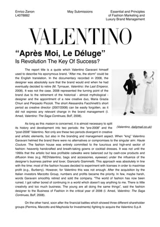 Enrico Zanon
L4078882
May Submissions Essential and Principles
of Fashion Marketing and
Luxury Brand Management
“Après Moi, Le Déluge”
Is Revolution The Key Of Success?
The report title is a quote which Valentino Garavani himself
used to describe his eponymous brand. “After me, the storm” could be
the English translation. In the documentary recorded in 2008, the
designer was absolutely sure that the brand would end when he had
eventually decided to retire (M. Tyrnauer, Valentino: the Last Emperor,
2008). It was not the case. 2008 represented the turning point of the
brand due to the retirement of the historical - almost mythological -
designer and the appointment of a new creative duo, Maria Grazia
Chiuri and Pierpaolo Piccioli. The short Alessandra Facchinetti’s short
period as creative director (2007/2008) can be easily forgotten, as it
did not express any relevant change in the brand management (I.
Amed, Valentino: The Saga Continues, BoF, 2008).
As long as this maison is concerned, it is almost necessary to split
its history and development into two periods: the “pre-2008” and the
“post-2008” Valentino. Not only are these two periods divergent in creative
and artistic elements, but also in the branding and management aspect. When “king” Valentino
Garavani helmed the brand there were no alternatives or compromises to the singular aim: Haute
Couture. The fashion house was entirely committed to the luxurious and high-end sector of
fashion: heavenly handcrafted and breath-taking gowns or cocktail dresses. It was not until the
1990s that the artistic but less proﬁtable catwalks were balanced out by cash-cow products and
diffusion lines (e.g. REDValentino, bags and accessories, eyewear) under the inﬂuence of the
designer’s business partner and lover, Giancarlo Giammetti. This approach was absolutely in line
with the time: most of the fashion houses decided to experiment with licenses in order to maximise
proﬁt (e.g., Burberry). However, for Valentino this was not enough. After the acquisition by the
Italian investors Marzotto Group, numbers and proﬁts became the priority. In few, maybe harsh,
words Garavani smoothly retired and sold the company. "The world of fashion has now been
ruined. I got rather bored of continuing in a world which doesn't say anything to me. There is little
creativity and too much business. The young are all doing the same things”, said the fashion
designer to the Business of Fashion in the critical year of 2008 (I. Amed, Valentino: The Saga
Continues, BoF, 2008).
On the other hand, soon after the ﬁnancial battles which showed three different shareholder
groups (Permira, Marzotto and Mayhoola for Investments) ﬁghting to acquire the Valentino S.p.A
(Valentino, dailymail.co.uk)
 