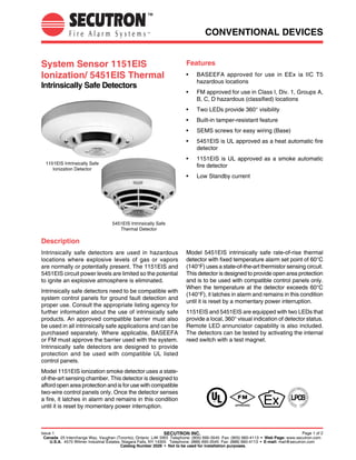 CONVENTIONAL DEVICES


System Sensor 1151EIS                                                      Features
Ionization/ 5451EIS Thermal                                                •	   BASEEFA approved for use in EEx ia IIC T5
                                                                                hazardous locations
Intrinsically Safe Detectors
                                                                           •	   FM approved for use in Class I, Div. 1, Groups A,
                                                                                B, C, D hazardous (classified) locations
                                                                           •	   Two LEDs provide 360° visibility
                                                                           •	   Built-in tamper-resistant feature
                                                                           •	   SEMS screws for easy wiring (Base)
                                                                           •	   5451EIS is UL approved as a heat automatic fire
                                                                                detector
                                                                           •	   1151EIS is UL approved as a smoke automatic
  1151EIS Intrinsically Safe
                                                                                fire detector
     Ionization Detector
                                                                           •	   Low Standby current




                                    5451EIS Intrinsically Safe
                                       Thermal Detector

Description
Intrinsically safe detectors are used in hazardous                         Model 5451EIS intrinsically safe rate-of-rise thermal
locations where explosive levels of gas or vapors                          detector with fixed temperature alarm set point of 60°C
are normally or potentially present. The 1151EIS and                       (140°F) uses a state-of-the-art thermistor sensing circuit.
5451EIS circuit power levels are limited so the potential                  This detector is designed to provide open area protection
to ignite an explosive atmosphere is eliminated.                           and is to be used with compatible control panels only.
                                                                           When the temperature at the detector exceeds 60°C
Intrinsically safe detectors need to be compatible with
                                                                           (140°F), it latches in alarm and remains in this condition
system control panels for ground fault detection and
                                                                           until it is reset by a momentary power interruption.
proper use. Consult the appropriate listing agency for
further information about the use of intrinsically safe                    1151EIS and 5451EIS are equipped with two LEDs that
products. An approved compatible barrier must also                         provide a local, 360° visual indication of detector status.
be used in all intrinsically safe applications and can be                  Remote LED annunciator capability is also included.
purchased separately. Where applicable, BASEEFA                            The detectors can be tested by activating the internal
or FM must approve the barrier used with the system.                       reed switch with a test magnet.
Intrinsically safe detectors are designed to provide
protection and be used with compatible UL listed
control panels.
Model 1151EIS ionization smoke detector uses a state-
of-the-art sensing chamber. This detector is designed to
afford open area protection and is for use with compatible
two-wire control panels only. Once the detector senses
a fire, it latches in alarm and remains in this condition
until it is reset by momentary power interruption.                                                  APPROVED




Issue 1                                                           SECUTRON INC.                                                        Page 1 of 2
  Canada 25 Interchange Way, Vaughan (Toronto), Ontario L4K 5W3 Telephone: (905) 695-3545 Fax: (905) 660-4113 • Web Page: www.secutron.com
     U.S.A. 4575 Witmer Industrial Estates, Niagara Falls, NY 14305 Telephone: (888) 695-3545 Fax: (888) 660-4113 • E-mail: mail@secutron.com
                                           Catalog Number 2026 • Not to be used for installation purposes.
 