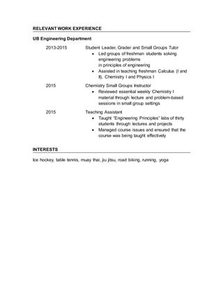 RELEVANT WORK EXPERIENCE
UB Engineering Department
2013-2015 Student Leader, Grader and Small Groups Tutor
 Led groups of freshman students solving
engineering problems
in principles of engineering
 Assisted in teaching freshman Calculus (I and
II), Chemistry I and Physics I
2015 Chemistry Small Groups Instructor
 Reviewed essential weekly Chemistry I
material through lecture and problem-based
sessions in small group settings
2015 Teaching Assistant
 Taught “Engineering Principles” labs of thirty
students through lectures and projects
 Managed course issues and ensured that the
course was being taught effectively
INTERESTS
Ice hockey, table tennis, muay thai, jiu jitsu, road biking, running, yoga
 