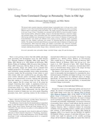 Long-Term Correlated Change in Personality Traits in Old Age
Mathias Allemand, Daniel Zimprich, and Mike Martin
University of Zurich
The present study examines long-term correlated change in personality traits in old age across a time
period of 12 years. Data from the Interdisciplinary Study on Adult Development were used to investigate
different aspects of personality change and stability. The sample consisted of 300 adults ranging from 60
to 64 years of age at Time 1. Personality was measured with the NEO Five-Factor Inventory. Longitu-
dinal structural stability, differential stability, change in interindividual differences, mean-level change,
and correlated change of the 5 personality traits were examined utilizing structural equation modeling.
After having established strict measurement invariance, factor variances in Openness to Experience and
Conscientiousness were found to be different across testing occasions, implying variant covariation
patterns over time. Stability coefficients were around .70, indicating high but not perfect differential
stability. The amount of interindividual differences increased with respect to Openness to Experience and
Conscientiousness. Both mean-level change and stability in personality were observed. Eventually,
except for Neuroticism, a number of medium effect-sized correlations among changes in personality traits
emerged, implying that personality changes share a substantial amount of commonality.
Keywords: personality traits, personality change, correlated change, aging, life span development
There is now growing evidence that both stability and change
mark personality trait development across the adult lifespan
(e.g., Allemand, Zimprich, & Hendriks, 2008; Caspi, Roberts, &
Shiner, 2005; McCrae et al., 1999; Roberts & DelVecchio, 2000;
Roberts, Walton, & Viechtbauer, 2006; Srivastava, John, Gosling, &
Potter, 2003; Terracciano, McCrae, Brant, & Costa, 2005). Gen-
erally, personality change and stability can be evaluated from
multiple perspectives. For example, structural stability (i.e., con-
stant correlations among personality factors within measurement
occasions) implies that the positioning of traits relative to each
other remains stable and is unaffected by age and aging. Differ-
ential stability indicates perfect correlations within personality
factors across measurement occasions, implying that individuals
keep their ranking in a reference group over time. Mean-level
change suggests that the average trait score of the group has
changed. Contrasting these sample- or population-oriented per-
spectives of change, the concept of individual differences in in-
traindividual change (e.g., Alwin, 1994; Nesselroade, 1991) im-
plies that individuals change differentially; also the degree and
direction or pattern of change may vary across people. Regarding
personality traits, there is growing evidence for the existence of
interindividual differences in personality trait change in young
adulthood (e.g., Robins, Fraley, Roberts, & Trzesniewski,
2001), middle age (e.g., Allemand, Zimprich, & Hertzog, 2007;
Roberts, Helson, & Klohnen, 2002), and old age (e.g., Alle-
mand et al., 2007; Mroczek & Spiro, 2003; Small, Hertzog,
Hultsch, & Dixon, 2003). To summarize, interindividual differ-
ences in intraindividual change speak to the unique develop-
mental patterns particular to individual lives.
The purpose of the present study was to extend previous re-
search on personality trait development by examining the afore-
mentioned aspects of stability and change in old age over a 12-year
time period, augmented by two additional aspects of change.
Specifically, we were interested in change in interindividual dif-
ferences in personality traits, and, particularly, in intraindividual
correlated change in personality.
Change in Interindividual Differences
Irrespective of the level of differential stability and mean-level
change, the amount of interindividual differences in personality
traits might change across time (e.g., Biesanz, West, & Kwok,
2003; Martin & Zimprich, 2005). In the sequel, we will use the
phrase change of divergence to describe change in individual
differences in personality traits. Empirically, this aspect of change
can be examined by comparing personality factor variances cross-
sectionally and, preferably, longitudinally. An increase or decrease
of personality factor variances would indicate that the amount of
change is different for different persons. Indeed, with respect to
cognitive functions, there is empirical evidence for increasing
variability with age regarding cognitive variables such as reaction
time, memory, or fluid intelligence (cf. Morse, 1993; Nelson &
Dannefer, 1992). If we borrow from the literature on cognitive
development, different amounts of individual differences in per-
sonality traits might be indicative of the variables governing
change and development. Horn (1988) has argued that relatively
Mathias Allemand, Daniel Zimprich, and Mike Martin, Department of
Psychology, University of Zurich, Zurich, Switzerland.
This publication is based on data from the Interdisciplinary Longitudinal
Study on Adult Development (ILSE), funded by the Federal Ministry of
Family Affairs, Senior Citizens, Women and Youth, Germany (AZ: 301-
1720-295/2). The order of the first two authors is strictly alphabetical; both
contributed equally.
Correspondence concerning this article should be addressed to Mathias
Allemand or Daniel Zimprich, Department of Psychology, Gerontopsy-
chology, University of Zurich, Binzmu¨hlestrasse 14/24, CH-8050 Zurich,
Switzerland. E-mail: m.allemand@psychologie.uzh.ch or d.zimprich@
psychologie.uzh.ch
Psychology and Aging Copyright 2008 by the American Psychological Association
2008, Vol. 23, No. 3, 545–557 0882-7974/08/$12.00 DOI: 10.1037/a0013239
545
 