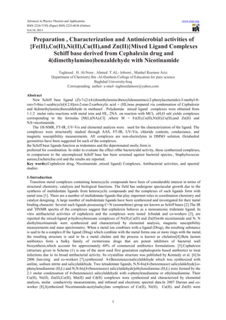 Advances in Physics Theories and Applications www.iiste.org
ISSN 2224-719X (Paper) ISSN 2225-0638 (Online)
Vol.18, 2013
1
Preparation , Characterization and Antimicrobial activities of
{Fe(II),Co(II),Ni(II),Cu(II),and Zn(II)}Mixed Ligand Complexes
Schiff base derived from Cephalexin drug and
4(dimethylamino)benzaldehyde with Nicotinamide
Taghreed . H. Al-Noor , Ahmed .T.AL- Jeboori , Manhel Reemon Aziz
Department of Chemistry.Ibn -Al-Haithem College of Education for pure science
Baghdad University-Iraq
Corresponding author: e-mail- taghreedalnoor@yahoo,com
Abstract
New Schiff base ligand (Z)-7-(2-(4-(dimethylamino)benzylideneamino)-2-phenylacetamido)-3-methyl-8-
oxo-5-thia-1-azabicyclo[4.2.0]oct-2-ene-2-carboxylic acid = (HL)was prepared via condensation of Cephalexin
and 4(dimethylamino)benzaldehyde in methanol . Polydentate mixed ligand complexes were obtained from
1:1:2 molar ratio reactions with metal ions and HL, 2NA on reaction with MCl2 .nH2O salt yields complexes
corresponding to the formulas [M(L)(NA)2Cl] ,where M = Fe(II),Co(II),Ni(II),Cu(II),and Zn(II) and
NA=nicotinamide .
The 1H-NMR, FT-IR, UV-Vis and elemental analysis were used for the characterization of the ligand. The
complexes were structurally studied through AAS, FT-IR, UV-Vis, chloride contents, conductance, and
magnetic susceptibility measurements. All complexes are non-electrolytes in DMSO solution. Octahedral
geometries have been suggested for each of the complexes.
the Schiff base ligands function as tridentates and the deprotonated enolic form is
preferred for coordination. In order to evaluate the effect ofthe bactericidal activity, these synthesized complexes,
in comparison to the uncomplexed Schiff base has been screened against bacterial species., Staphylococcus
aureus,Escherichia coil and the results are reported.
Key words:(Cephalexin drug, Nicotinamide ,mixed ligand) Complexes, Antibacterial activities, and spectral
studies
1-Introduction
Transition metal complexes containing heterocyclic compounds have been of considerable interest in terms of
structural chemistry, catalysis and biological functions. The field has undergone spectacular growth due to the
synthesis of multidentate ligands from heterocyclic compounds and the complexes of such ligands form with
metal ions [1]. There are a number of multidentate ligands that play important roles in coordination chemistry and
catalyst designing. A large number of multidentate ligands have been synthesized and investigated for their metal
binding character. Several such ligands possessing C=N (azomethine) group are known as Schiff bases [2].The IR
and 1
HNMR spectra of the complexes suggest that cephalexin behaves as a monoanionic tridentate ligand. In
vitro antibacterial activities of cephalexin and the complexes were tested .Icbudak and co-workers [3], are
reported the mixed-ligand p-hydroxybenzoate complexes of Ni(II),Cu(II) and Zn(II)with nicotinamide and N, N
diethylnicotinamide were synthesized and characterized by elemental analysis, magnetic susceptibility
measurements and mass spectrometry. When a metal ion combines with a ligand (Drug), the resulting substance
is said to be a complex.If the ligand (Drug) which combine with the metal forms one or more rings with the metal,
the resulting structure is said to be a metal chelate and the process is known as chelation[4].Beta lactam
antibiotics form a bulky family of zwitterionic drugs that are potent inhibitors of bacterial wall
biosynthesis,which account for approximately 60% of commercial antibiotics formulations. [5].Cephalexin
(structure given in Scheme (1) is one of the most used first generation cephalosporin based antibiotics to treat
infections due to its broad antibacterial activity. Its crystalline structure was published by Kennedy et al. [6].In
2006 Jian-ning and co-workers [7],synthesized 4-(Benzeneazo)salicylaldehyde which was synthesized with
aniline, sodium nitrite and salicylaldehyde. Two tetradentate ligands, N,N-bis[4-(benzeneazo) salicylaldehyde]-o-
phenylenediamine (H2L) and N,N-bis[4-(benzeneazo) salicylaldehyde]ethylenediamine (H2L) were formed by the
2:1 molar condensation of 4-(benzeneazo) salicylaldehyde with o-phenylenediamine or ethylenediamine. Their
Cu(II), Ni(II), Zn(II),Co(II), Mn(II) and Cd(II) complexes were synthesized and characterized by elemental
analysis, molar conductivity measurements, and infrared and electronic spectral data.In 2007 Dursun and co-
worker [8],Synthesized Nicotinamide-acetylsalicylato complexes of Co(II), Ni(II), Cu(II), and Zn(II) were
 