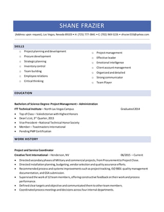 SHANE FRAZIER
(Address upon request), Las Vegas, Nevada 89103 • H: (725) 777-3841 • C: (702) 969-5226 • sfrazier333@yahoo.com
SKILLS
o Projectplanninganddevelopment
o Procure development
o Strategicplanning
o Inventorycontrol
o Team building
o Employee relations
o Critical thinking
o Projectmanagement
o Effective leader
o Emotional intelligence
o Clientaccountmanagement
o Organizedanddetailed
o Strongcommunicator
o Team Player
EDUCATION
Bachelors of Science Degree:ProjectManagement– Administration
ITT Technical Institute – NorthLas VegasCampus Graduated2014
 Top of Class – ValedictorianwithHighestHonors
 Dean’sList,3rd
Quarter,2013
 Vice President–National Technical HonorSociety
 Member– Toastmasters International
 PendingPMPCertification
WORK HISTORY
Project and Service Coordinator
Creative Tent International – Henderson,NV 06/2015 – Current
 Directedsecondaryphasesof Militaryandcommercial projects,fromProcurementtoProjectClose.
 Directedinstallationplanning,budgeting,vendorselectionandqualityassurance efforts.
 Recommendedprocessandsystemsimprovementssuchasprojecttracking,ISO9001 qualitymanagement
documentation,andGSA submission.
 Supervisedthe workof 12 teammembers,offeringconstructive feedbackontheirworkandprocess
performance.
 Definedcleartargetsandobjective andcommunicatedthemtootherteammembers.
 Coordinatedprocessmeetingsanddecisionsacrossfourinternal departments.
 