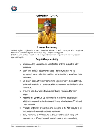 SHOLIHIN TUHFA
Career Summary
Almost 5 years’ experience in NDT inspection as MT/PT ASNT.PCN UT ASNT Level II
technician More than 2 years experience in QC Inspection Shipyard.
Interface with contractors and client, and Quality assurance inspection on various products
and equipments.
Duty & Responsibility
• Understanding each project’s specification and the respective NDT
procedure.
• Each time an NDT equipment is used – to verifying that the NDT
equipment, are in calibrated condition and maintaining records of those
calibration.
• On a daily basis, physically performing non-destructive testing of weld,
plate and materials, to determine whether they meet established quality
standards.
• Ensuring non-destructive testing records are maintained for each
project.
• Assisting the yard NDT Co-coordinators in resolving any disputes
relating to non-destructive testing which may arise between PT.MI and
The Customer.
• Promptly and timely preparation and reporting of the NDT results to all
concerned or interested parties or personnel.
• Daily monitoring of NDT results and review of the result along with
customers and 3rd
party inspectors and customer representatives.
The CV of Sholihin Tuhfa, Updated on 15 Nov 2015 Page 1 of 25
 