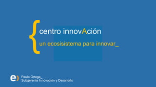 centro innovAción
           un ecosisistema para innovar_




Paula Ortega_
Subgerente Innovación y Desarrollo
 