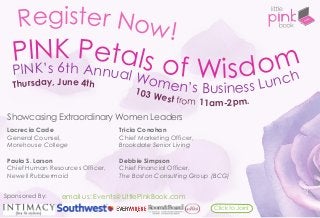 Register Now!
PINK’s 6th Annual Women’s Business Lunch
PINK Petals of Wisdom
Showcasing Extraordinary Women Leaders
Tricia Conahan
Chief Marketing Officer,
Brookdale Senior Living
Debbie Simpson
Chief Financial Officer,
The Boston Consulting Group (BCG)
Lacrecia Cade
General Counsel,
Morehouse College
Paula S. Larson
Chief Human Resources Officer,
Newell Rubbermaid
email us: Events@LittlePinkBook.com
Thursday, June 4th
103 West from 11am-2pm.
Click to Join!
Sponsored By:
 