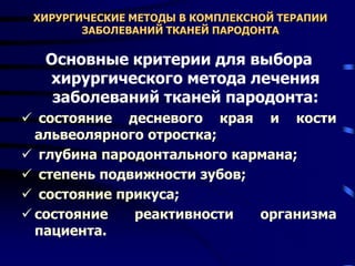 ХИРУРГИЧЕСКИЕ МЕТОДЫ В КОМПЛЕКСНОЙ ТЕРАПИИ
ЗАБОЛЕВАНИЙ ТКАНЕЙ ПАРОДОНТА
Основные критерии для выбора
хирургического метода лечения
заболеваний тканей пародонта:
 состояние десневого края и кости
альвеолярного отростка;
 глубина пародонтального кармана;
 степень подвижности зубов;
 состояние прикуса;
 состояние реактивности организма
пациента.
 