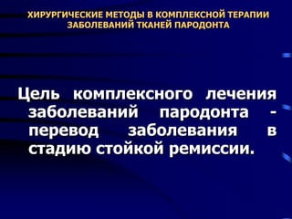 ХИРУРГИЧЕСКИЕ МЕТОДЫ В КОМПЛЕКСНОЙ ТЕРАПИИ
ЗАБОЛЕВАНИЙ ТКАНЕЙ ПАРОДОНТА
Цель комплексного лечения
заболеваний пародонта -
перевод заболевания в
стадию стойкой ремиссии.
 