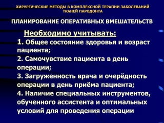 ХИРУРГИЧЕСКИЕ МЕТОДЫ В КОМПЛЕКСНОЙ ТЕРАПИИ ЗАБОЛЕВАНИЙ
ТКАНЕЙ ПАРОДОНТА
ПЛАНИРОВАНИЕ ОПЕРАТИВНЫХ ВМЕШАТЕЛЬСТВ
Необходимо учитывать:
1. Общее состояние здоровья и возраст
пациента;
2. Самочувствие пациента в день
операции;
3. Загруженность врача и очерёдность
операции в день приёма пациента;
4. Наличие специальных инструментов,
обученного ассистента и оптимальных
условий для проведения операции
 