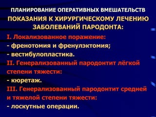 ПЛАНИРОВАНИЕ ОПЕРАТИВНЫХ ВМЕШАТЕЛЬСТВ
ПОКАЗАНИЯ К ХИРУРГИЧЕСКОМУ ЛЕЧЕНИЮ
ЗАБОЛЕВАНИЙ ПАРОДОНТА:
I. Локализованное поражение:
- френотомия и френулэктомия;
- вестибулопластика.
II. Генерализованный пародонтит лёгкой
степени тяжести:
- кюретаж.
III. Генерализованный пародонтит средней
и тяжелой степени тяжести:
- лоскутные операции.
 