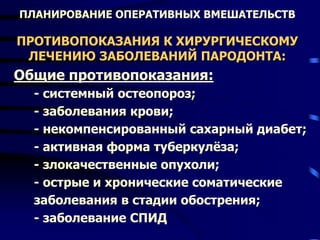 ПЛАНИРОВАНИЕ ОПЕРАТИВНЫХ ВМЕШАТЕЛЬСТВ
ПРОТИВОПОКАЗАНИЯ К ХИРУРГИЧЕСКОМУ
ЛЕЧЕНИЮ ЗАБОЛЕВАНИЙ ПАРОДОНТА:
Общие противопоказания:
- системный остеопороз;
- заболевания крови;
- некомпенсированный сахарный диабет;
- активная форма туберкулёза;
- злокачественные опухоли;
- острые и хронические соматические
заболевания в стадии обострения;
- заболевание СПИД
 