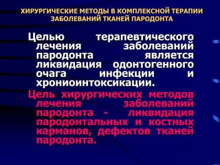 ХИРУРГИЧЕСКИЕ МЕТОДЫ В КОМПЛЕКСНОЙ ТЕРАПИИ
ЗАБОЛЕВАНИЙ ТКАНЕЙ ПАРОДОНТА
Целью терапевтического
лечения заболеваний
пародонта является
ликвидация одонтогенного
очага инфекции и
хрониоинтоксикации.
Цель хирургических методов
лечения заболеваний
пародонта - ликвидация
пародонтальных и костных
карманов, дефектов тканей
пародонта.
 