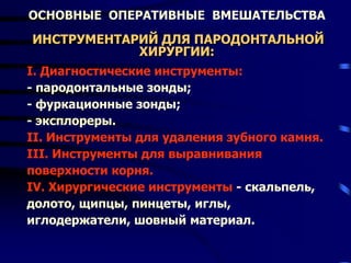 ОСНОВНЫЕ ОПЕРАТИВНЫЕ ВМЕШАТЕЛЬСТВА
ИНСТРУМЕНТАРИЙ ДЛЯ ПАРОДОНТАЛЬНОЙ
ХИРУРГИИ:
I. Диагностические инструменты:
- пародонтальные зонды;
- фуркационные зонды;
- эксплореры.
II. Инструменты для удаления зубного камня.
III. Инструменты для выравнивания
поверхности корня.
IV. Хирургические инструменты - скальпель,
долото, щипцы, пинцеты, иглы,
иглодержатели, шовный материал.
 