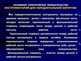 ОСНОВНЫЕ ОПЕРАТИВНЫЕ ВМЕШАТЕЛЬСТВА
ИНСТРУМЕНТАРИЙ ДЛЯ ПАРОДОНТАЛЬНОЙ ХИРУРГИИ:
Все пародонтологические инструменты построены по
единому принципу - ручка с насечками, дистальная часть,
которая включает терминальный и функциональный
стержень (переходная часть между ручкой и рабочей
частью), рабочая часть.
Терминальный стержень располагается между рабочей
частью инструмента и первым изгибом. Положение
терминального стержня определяет соприкосновение
рабочей части инструмента с поверхностью зуба, длина -
обусловливает зону вмешательства.
Функциональный стержень - участок между ручкой и
рабочей частью инструмента.
 