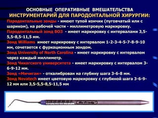 ОСНОВНЫЕ ОПЕРАТИВНЫЕ ВМЕШАТЕЛЬСТВА
ИНСТРУМЕНТАРИЙ ДЛЯ ПАРОДОНТАЛЬНОЙ ХИРУРГИИ:
Пародонтальные зонды - имеют тупой кончик (пуговчатый или с
шариком), на рабочей части - миллиметровую маркировку.
Пародонтальный зонд ВОЗ - имеет маркировку с интервалами 3,5-
5,5-8,5-11,5 мм.
Зонд Williams имеет маркировку с интервалом 1-2-3-4-5-7-8-9-10
мм, сочетается с фуркационным зондом.
Зонд University of North Carolina - имеет маркировку с интервалом
через каждый миллиметр.
Зонд Чикагского университета - имеет маркировку с интервалом 3-
6-9-12 мм.
Зонд «Мичиган» - откалиброван на глубину шага 3-6-8 мм.
Зонд Novatech имеет цветовую маркировку с глубиной шага 3-6-9-
12 мм или 3,5-5,5-8,5-11,5 мм
 