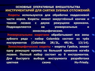 ОСНОВНЫЕ ОПЕРАТИВНЫЕ ВМЕШАТЕЛЬСТВА
ИНСТРУМЕНТАРИЙ ДЛЯ СНЯТИЯ ЗУБНЫХ ОТЛОЖЕНИЙ:
Кюреты используются для обработки поддесневой
части корня. Кюреты имеют закруглённый кончик и
тонкое лезвие с двумя режущими кромками.
Подразделяются на универсальные и
зоноспецифические.
Универсальными кюретами обрабатывают все зоны
зубного ряда - набор Colambia состоит из трёх
инструментов (Colamdia 2R/2L, 4R/4L, 13/14).
Зоноспецифические кюреты - кюреты Грейси, имеют
одну режущую кромку по большой кривизне изгиба
лезвия. Полный набор состоит из 9 инструментов.
Для быстрого выбора инструмента разработана
цветная схема Hu-Friedy.
 