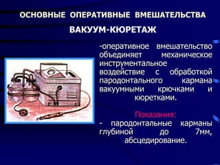 ОСНОВНЫЕ ОПЕРАТИВНЫЕ ВМЕШАТЕЛЬСТВА
ВАКУУМ-КЮРЕТАЖ
-оперативное вмешательство
объединяет механическое
инструментальное
воздействие с обработкой
пародонтального кармана
вакуумными крючками и
кюретками.
Показания:
- пародонтальные карманы
глубиной до 7мм,
абсцедирование.
 