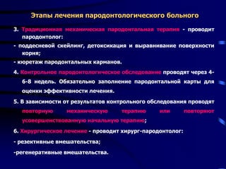 Этапы лечения пародонтологического больного
3. Традиционная механическая пародонтальная терапия - проводит
пародонтолог:
- поддесневой скейлинг, детоксикация и выравнивание поверхности
корня;
- кюретаж пародонтальных карманов.
4. Контрольное пародонтологическое обследование проводят через 4-
6-8 недель. Обязательно заполнение пародонтальной карты для
оценки эффективности лечения.
5. В зависимости от результатов контрольного обследования проводят
повторную механическую терапию или повторяют
усовершенствованную начальную терапию;
6. Хирургическое лечение - проводит хирург-пародонтолог:
- резективные вмешательства;
-регенеративные вмешательства.
 