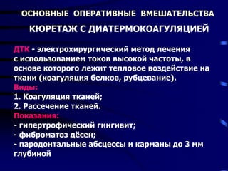 ОСНОВНЫЕ ОПЕРАТИВНЫЕ ВМЕШАТЕЛЬСТВА
КЮРЕТАЖ С ДИАТЕРМОКОАГУЛЯЦИЕЙ
ДТК - электрохирургический метод лечения
с использованием токов высокой частоты, в
основе которого лежит тепловое воздействие на
ткани (коагуляция белков, рубцевание).
Виды:
1. Коагуляция тканей;
2. Рассечение тканей.
Показания:
- гипертрофический гингивит;
- фиброматоз дёсен;
- пародонтальные абсцессы и карманы до 3 мм
глубиной
 