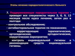 Этапы лечения пародонтологического больного
7. Поддерживающая пародонтальная терапия -
проводят все специалисты через 3, 6, 9, 12
месяцев после курса лечения, затем раз в
полгода:
- контрольное обследование;
- антибактериальная терапия по показаниям;
- коррегирующие терапевтические,
ортопедические, ортодонтические,
хирургические мероприятия;
- контроль индивидуальной гигиены и
рекомендация средств индивидуальной
гигиены.
 