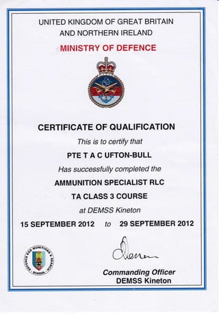 UNITED KINGDOM OF GREAT BRITAIN
AND NORTHERN IRELAND
i il/ItrFIISTHY OF DEFENCE
CERTIFICATE OF QUALIFICATION
This is to certify that
PTETACUFTON.BULL
Has successfullY comPleted the
AMMUNITION SPECIALIST HLC
TA CLASS 3 COURSE
at DEMSS Kineton
15 SEPTEMBER 2012 tO 29 SEPTEMBEH 2012
Commanding Officer
DEMSS Kineton
 
