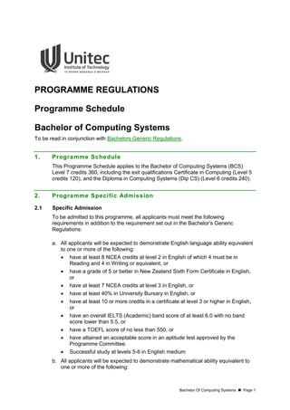 Bachelor Of Computing Systems  Page 1
PROGRAMME REGULATIONS
Programme Schedule
Bachelor of Computing Systems
To be read in conjunction with Bachelors Generic Regulations.
1. Programme Schedule
This Programme Schedule applies to the Bachelor of Computing Systems (BCS)
Level 7 credits 360, including the exit qualifications Certificate in Computing (Level 5
credits 120), and the Diploma in Computing Systems (Dip CS) (Level 6 credits 240).
2. Programme Specific Admission
2.1 Specific Admission
To be admitted to this programme, all applicants must meet the following
requirements in addition to the requirement set out in the Bachelor’s Generic
Regulations:
a. All applicants will be expected to demonstrate English language ability equivalent
to one or more of the following:
 have at least 8 NCEA credits at level 2 in English of which 4 must be in
Reading and 4 in Writing or equivalent, or
 have a grade of 5 or better in New Zealand Sixth Form Certificate in English,
or
 have at least 7 NCEA credits at level 3 in English, or
 have at least 40% in University Bursary in English, or
 have at least 10 or more credits in a certificate at level 3 or higher in English,
or
 have an overall IELTS (Academic) band score of at least 6.0 with no band
score lower than 5.5, or
 have a TOEFL score of no less than 550, or
 have attained an acceptable score in an aptitude test approved by the
Programme Committee.
 Successful study at levels 5-6 in English medium
b. All applicants will be expected to demonstrate mathematical ability equivalent to
one or more of the following:
 