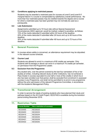 Bachelor Of Computing Systems  Page 8
8.3 Conditions applying to restricted passes
Students may be awarded a restricted pass for courses at Level 5 and Level 6 if
marginal failure in a course is compensated by satisfactory overall performance. No
more than four restricted passes may be credited towards the degree and a course
for which a restricted pass has been granted may not normally be used as a
prerequisite.
8.4 Late Submission
Assignments submitted up to 72 hours late without Special Assessment
Circumstances (SAC) approval, would be marked, subject to penalties, as follows:
10% of the marks deducted if submitted within 24 hours of the deadline
20% of the marks deducted if submitted after 24 hours and up to 48 hours of the
deadline
30% of the marks deducted if submitted after 48 hours and up to 72 hours of the
deadline.
9. General Provisions
9.1 In courses where safety is concerned, an attendance requirement may be stipulated
in the relevant course schedule.
9.2 Course Load
Students are allowed to enrol in a maximum of 60 credits per semester. Only
students with B average or above can enrol in a maximum 75 credits per semester,
on permission from the Programme Leader.
9.3 Exclusion from the Programme
Any student who, over the period covered by the last four semesters of his or her
studies at Unitec, including relevant study at other institutions, has not achieved a
Pass Grade in courses equivalent to one half or more of the credits in which he or
she has been enrolled over that period, shall be excluded from enrolment in assessed
courses in any Programme, and shall not be permitted to re-enrol in any programme
without the prior permission of the relevant Programme Committee, in accordance
with the Academic Management Policy.
10. Transitional Arrangement
In order to service the needs of existing students who have planned their study and
pathway based on the 45 Credit Project, ISCG7430 is available during the transition
period ending December 2016.
11. Restriction Table
Course Number Has a restriction of course(s)
ISCG5400 ISCG5232
ISCG5403 ISCG5233
ISCG5410 ISCG5234
ISCG5420 ISCG5235
ISCG5421 ISCG5239
ISCG5422 ISCG5242
 