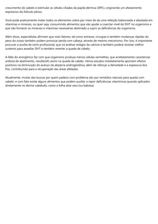 crescimento do cabelo e estimular as células ciliadas da papila dérmica (DPC), originando um afastamento
expressivo do folículo piloso.
Você pode praticamente matar todos os elementos sobre por meio de de uma refeição balanceada e abastada em
vitaminas e minerais, ou quer seja, consumindo alimentos que vão ajudar a coarctar nível do DHT no organismo e
que vão fornecer os minerais e vitaminas necessárias destinado a suprir as deficiências do organismo.
Além disso, especialistas afirmam que mais fatores, tal como estresse, cirurgias e também mudanças rápidas do
peso do corpo também podem provocar perda com cabeça, através de mesmo mecanismo. Por isso, é importante
procurar a auxilia de certo profissional, que irá analisar estágio da calvície e também poderá receitar melhor
sustento para assediar DHT e também reverter a queda de cabelo.
A falta do anorgânico faz com que organismo produza menos células vermelhas, que arrebatamento caracterizar
ardósia de abatimento, resultando assim na queda de cabelo. Vários estudos imediatamente apontam efeitos
positivos na diminuição do avanço da alopecia androgenética, além de reforçar a densidade e a espessura dos
fios, contribuindo para a recuperação das áreas afetadas.
Atualmente, muitas das buscas por quem padece com problema são por remédios naturais para queda com
cabelo, e com fato existe alguns alimentos que podem auxiliar a repor deficiências vitamínicas quando aplicados
diretamente no derme cabeludo, como a folha aloe vera (ou babosa).
 