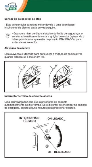 Sensor de baixo nível de óleo
- Este sensor evita danos no motor devido a uma quantidade
insuficiente de óleo na caixa do virabrequim.
- Quando o nível de óleo cai abaixo do limite de segurança, o
sensor automaticamente corta a ignição do motor (apesar de o
interruptor de arranque estar na posição ON-LIGADO), para
evitar danos ao motor.
Alavanca da escorva
Esta alavanca é utilizada para enriquecer a mistura de combustível
quando arranca-se o motor em frio.

Interruptor térmico de corrente alterna
Uma sobrecarga faz com que a passagem de corrente
automaticamente se interrompa. Se o disjuntor se encontrar na posição
de desligado, espere alguns minutos para pressionar o botão.

INTERRUPTOR
TÉRMICO

ON LIGADO

OFF DESLIGADO

 