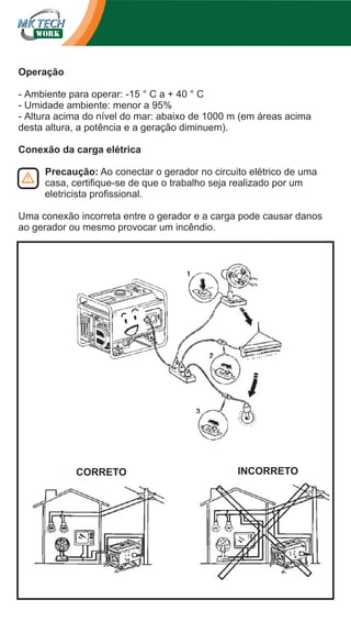 Operação
- Ambiente para operar: -15 ° C a + 40 ° C
- Umidade ambiente: menor a 95%
- Altura acima do nível do mar: abaixo de 1000 m (em áreas acima
desta altura, a potência e a geração diminuem).
Conexão da carga elétrica
Precaução: Ao conectar o gerador no circuito elétrico de uma
casa, certifique-se de que o trabalho seja realizado por um
eletricista profissional.
Uma conexão incorreta entre o gerador e a carga pode causar danos
ao gerador ou mesmo provocar um incêndio.

CORRETO

INCORRETO

 