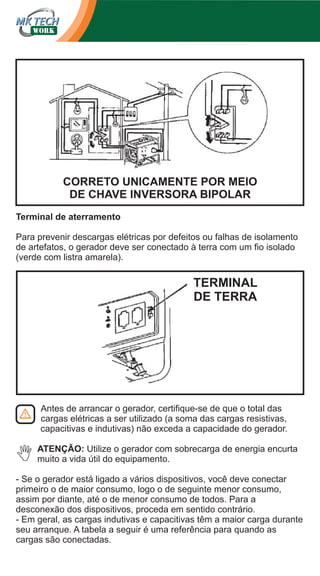 CORRETO UNICAMENTE POR MEIO
DE CHAVE INVERSORA BIPOLAR
Terminal de aterramento
Para prevenir descargas elétricas por defeitos ou falhas de isolamento
de artefatos, o gerador deve ser conectado à terra com um fio isolado
(verde com listra amarela).

TERMINAL
DE TERRA

Antes de arrancar o gerador, certifique-se de que o total das
cargas elétricas a ser utilizado (a soma das cargas resistivas,
capacitivas e indutivas) não exceda a capacidade do gerador.
ATENÇÃO: Utilize o gerador com sobrecarga de energia encurta
muito a vida útil do equipamento.
- Se o gerador está ligado a vários dispositivos, você deve conectar
primeiro o de maior consumo, logo o de seguinte menor consumo,
assim por diante, até o de menor consumo de todos. Para a
desconexão dos dispositivos, proceda em sentido contrário.
- Em geral, as cargas indutivas e capacitivas têm a maior carga durante
seu arranque. A tabela a seguir é uma referência para quando as
cargas são conectadas.

 