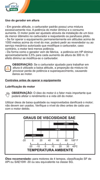 Uso do gerador em altura
- Em grande altitude, o carburador padrão possui uma mistura
excessivamente rica. A potência do motor diminui e o consumo
aumenta. O motor pode ser ajustado através da instalação de um bico
de menor diâmetro no carburador e reajustando os parafusos piloto.
- Se for operar o equipamento permanentemente em altitudes acima de
1000 metros acima do nível do mar, poderá pedir ao revendedor ou ao
serviço mecânico autorizado que modifique o carburador, caso
contrário, o motor terá menos potência.
- Da forma como o gerador vem de fábrica, a potência em HP diminui
aproximadamente 3,5% para cada aumento de altura de 300 m. O
efeito diminui se modifica-se o carburador.
OBSERVAÇÃO: Se o carburador ajustado para trabalhar em
altura é utilizado a baixa altitude, a proporção da mistura irá
provocar perda de potência e superaquecimento, causando
danos ao motor.
Controles antes de operar o equipamento
Lubrificação do motor
OBSERVAÇÃO: O óleo do motor é o fator mais importante que
poderá afetar o rendimento e a vida útil do motor.
Utilizar óleos de baixa qualidade ou reaproveitados danificará o motor;
não devem ser usados. Verifique o nível do óleo antes de cada uso
com o motor detido.

GRAUS DE VISCOSIDADE SAE

TEMPERATURA AMBIENTE
Óleo recomendado: para motores de 4 tempos, classificação SF de
API ou SAE10W -30 ou seu equivalente na classe SG.

 