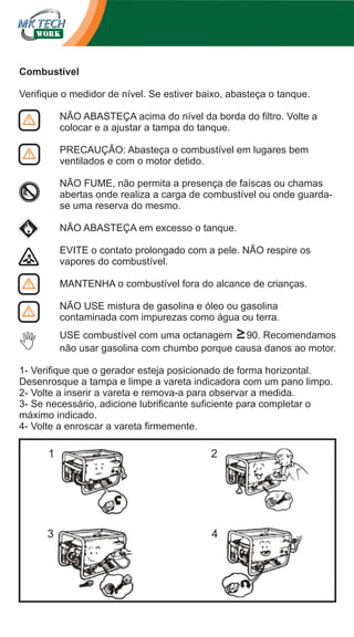 Combustível
Verifique o medidor de nível. Se estiver baixo, abasteça o tanque.
NÃO ABASTEÇA acima do nível da borda do filtro. Volte a
colocar e a ajustar a tampa do tanque.
PRECAUÇÃO: Abasteça o combustível em lugares bem
ventilados e com o motor detido.
NÃO FUME, não permita a presença de faíscas ou chamas
abertas onde realiza a carga de combustível ou onde guardase uma reserva do mesmo.
NÃO ABASTEÇA em excesso o tanque.
EVITE o contato prolongado com a pele. NÃO respire os
vapores do combustível.
MANTENHA o combustível fora do alcance de crianças.
NÃO USE mistura de gasolina e óleo ou gasolina
contaminada com impurezas como água ou terra.
USE combustível com uma octanagem ≥90. Recomendamos
não usar gasolina com chumbo porque causa danos ao motor.
1- Verifique que o gerador esteja posicionado de forma horizontal.
Desenrosque a tampa e limpe a vareta indicadora com um pano limpo.
2- Volte a inserir a vareta e remova-a para observar a medida.
3- Se necessário, adicione lubrificante suficiente para completar o
máximo indicado.
4- Volte a enroscar a vareta firmemente.

1

2

3

4

 