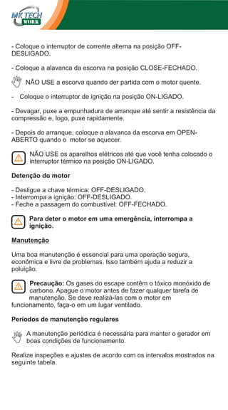 - Coloque o interruptor de corrente alterna na posição OFFDESLIGADO.
- Coloque a alavanca da escorva na posição CLOSE-FECHADO.
NÃO USE a escorva quando der partida com o motor quente.
- Coloque o interruptor de ignição na posição ON-LIGADO.
- Devagar, puxe a empunhadura de arranque até sentir a resistência da
compressão e, logo, puxe rapidamente.
- Depois do arranque, coloque a alavanca da escorva em OPENABERTO quando o motor se aquecer.
NÃO USE os aparelhos elétricos até que você tenha colocado o
interruptor térmico na posição ON-LIGADO.
Detenção do motor
- Desligue a chave térmica: OFF-DESLIGADO.
- Interrompa a ignição: OFF-DESLIGADO.
- Feche a passagem do combustível: OFF-FECHADO.
Para deter o motor em uma emergência, interrompa a
ignição.
Manutenção
Uma boa manutenção é essencial para uma operação segura,
econômica e livre de problemas. Isso também ajuda a reduzir a
poluição.
Precaução: Os gases do escape contêm o tóxico monóxido de
carbono. Apague o motor antes de fazer qualquer tarefa de
manutenção. Se deve realizá-las com o motor em
funcionamento, faça-o em um lugar ventilado.
Períodos de manutenção regulares
A manutenção periódica é necessária para manter o gerador em
boas condições de funcionamento.
Realize inspeções e ajustes de acordo com os intervalos mostrados na
seguinte tabela.

 