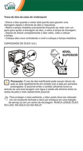 Troca de óleo da caixa do virabrequim
- Drene o óleo quando o motor está quente para garantir uma
drenagem rápida e eficiente do óleo e impurezas.
- Retire a tampa medidora previamente limpando ao redor com um
pano para ajudar a drenagem do óleo, e retire a tampa de drenagem.
- Depois de drenar completamente o óleo velho, volte a colocar
a tampa.
- Coloque óleo novo controlando o nível e coloque a tampa medidora.
CAPACIDADE DE ÓLEO: 0,6 L

NÍVEL
SUPERIOR

Precaução: O uso de óleo lubrificante pode causar câncer de
pele se está repetidamente em contato com a pele por períodos
prolongados. É possível evitar o contato utilizando luvas ou
através de uma boa lavagem com água e sabão até eliminar todos os
restos da pele o mais rapidamente possível.
Para proteger o meio ambiente, o óleo usado deve ser colocado
em um recipiente fechado e deve ser entregue em uma estação
de serviço ou em um centro de reciclagem. NUNCA JOGUE ÓLEO
NO LIXO, NO SOLO OU NO RALO!

 