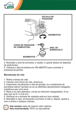 VÁLVULA DE
PASSAGEM

SEDIMENTOS

CHAVE DE PASSAGEM
DE COMBUSTÍVEL

ANEL DE
BORRACHA O

SEDIMENTOS

3. Reinstale o anel de borracha, o coador, e aperte abaixo do depósito
de sedimentos.
4. Coloque a alça da bobina em ON-ABERTO para controlar a
presença de perdas.
Manutenção da vela
1. Retire a tampa da vela.
2. Usando uma chave de vela, remova-a.
3. Inspecione visualmente a vela de ignição; se o isolamento de
porcelana estiver rachado ou se os eletrodos apresentarem desgaste,
substitua-a por uma nova.
4. Meça a luz dos eletrodos, corrija se estiverem desgastados. A luz
deve ser de 0,7 a 0,8 mm.
5. Verifique se a entrada de vedação está em bom estado.
6. Reinstale a vela, enroscando-a primeiro à mão e, depois, ajuste-a
com a chave e coloque a tampa.
Use sempre velas do mesmo valor calórico.
Vela recomendada: F6TC ou equivalente.

 