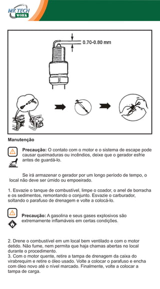 Manutenção
Precaução: O contato com o motor e o sistema de escape pode
causar queimaduras ou incêndios, deixe que o gerador esfrie
antes de guardá-lo.
Se irá armazenar o gerador por um longo período de tempo, o
local não deve ser úmido ou empoeirado.
1. Esvazie o tanque de combustível, limpe o coador, o anel de borracha
e os sedimentos, remontando o conjunto. Esvazie o carburador,
soltando o parafuso de drenagem e volte a colocá-lo.
Precaução: A gasolina e seus gases explosivos são
extremamente inflamáveis em certas condições.

2. Drene o combustível em um local bem ventilado e com o motor
detido. Não fume, nem permita que haja chamas abertas no local
durante o procedimento.
3. Com o motor quente, retire a tampa de drenagem da caixa do
virabrequim e retire o óleo usado. Volte a colocar o parafuso e encha
com óleo novo até o nível marcado. Finalmente, volte a colocar a
tampa de carga.

 