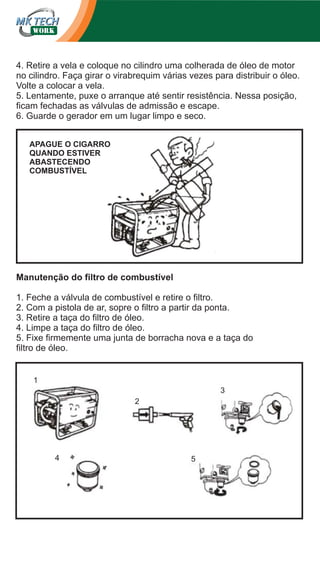 4. Retire a vela e coloque no cilindro uma colherada de óleo de motor
no cilindro. Faça girar o virabrequim várias vezes para distribuir o óleo.
Volte a colocar a vela.
5. Lentamente, puxe o arranque até sentir resistência. Nessa posição,
ficam fechadas as válvulas de admissão e escape.
6. Guarde o gerador em um lugar limpo e seco.
APAGUE O CIGARRO
QUANDO ESTIVER
ABASTECENDO
COMBUSTÍVEL

Manutenção do filtro de combustível
1. Feche a válvula de combustível e retire o filtro.
2. Com a pistola de ar, sopre o filtro a partir da ponta.
3. Retire a taça do filtro de óleo.
4. Limpe a taça do filtro de óleo.
5. Fixe firmemente uma junta de borracha nova e a taça do
filtro de óleo.

1
3
2

4

5

 