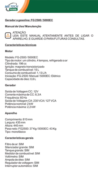 Gerador a gasolina: FG 2500 / 5000EC
Manual de Uso/ Manutenção
ATENÇÃO
LEIA ESTE MANUAL ATENTAMENTE ANTES DE LIGAR O
APARELHO, E GUARDE-O PARA FUTURAS CONSULTAS.
Características técnicas
Motor
Modelo: FG-2500 / 5000EC
Tipo de motor: um cilindro, 4 tempos, refrigerado a ar
Cilindrada: 196 cc
Ignição: magneto transistorizado
Tanque de combustível: 15 L
Consumo de combustível: 1,13 L/h
Iniciação: FG-2500: Manual / 5000EC: Elétrico
Capacidade de óleo: 0,6 L
Gerador
Saída de Voltagem CC: 12V
Corrente máxima de CC: 8,3 A
Frequência: 60 Hz
Saída de Voltagem CA: 230 VCA / 127 VCA
Potência nominal: 2 kW
Potência máxima: 2,2 kW
Aparelho
Comprimento: 610 mm
Largura: 435 mm
Altura: 440 mm
Peso neto: FG2500: 37 Kg / 5000EC: 43 Kg
Tipo: monofásico
Características gerais
Filtro de ar: SIM
Silenciador grande: SIM
Tanque grande: SIM
Medidor de combustível: SIM
Voltímetro: SIM
Ampola de óleo: SIM
Regulador de voltagem: SIM
Interruptor automático: SIM

 