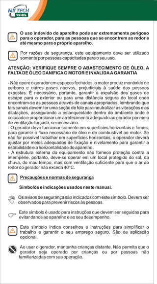 O uso indevido do aparelho pode ser extremamente perigoso
para o operador, para as pessoas que se encontrem ao redor e
até mesmo para o próprio aparelho.
Por razões de segurança, este equipamento deve ser utilizado
somente por pessoas capacitadas para o seu uso.
ATENÇÃO: VERIFIQUE SEMPRE O ABASTECIMENTO DE ÓLEO. A
FALTA DE ÓLEO DANIFICA O MOTOR E INVALIDA A GARANTIA
- Não opere o gerador em espaços fechados: o motor produz monóxido de
carbono e outros gases nocivos, prejudiciais à saúde das pessoas
expostas. É necessário, portanto, garantir a expulsão dos gases de
escape para o exterior ou para uma distância segura do local onde
encontram-se as pessoas através de canais apropriados, lembrando que
tais canais devem ter uma seção de fole para neutralizar as vibrações e as
dilatações, assegurando a estanqueidade dentro do ambiente onde é
colocado e proporcionar um arrefecimento adequado ao gerador por meio
de ventilação forçada, se necessário.
- O gerador deve funcionar somente em superfícies horizontais e firmes,
para garantir o fluxo necessário de óleo e de combustível ao motor. Se
não for possível trabalhar em superfícies horizontais, o operador deverá
ajustar por meios adequados de fixação e nivelamento para garantir a
estabilidade e a horizontalidade do aparelho.
- A estrutura externa do equipamento não fornece proteção contra a
intempérie, portanto, deve-se operar em um local protegido do sol, da
chuva, do mau tempo, mas com ventilação suficiente para que o ar ao
redor do gerador não exceda 40°C.
Precauções e normas de segurança
Símbolos e indicações usados ​neste manual.
Os avisos de segurança são indicados com este símbolo. Devem ser
observados para prevenir riscos às pessoas.
Este símbolo é usado para instruções que devem ser seguidas para
evitar danos ao aparelho e ao seu desempenho.
Este símbolo indica conselhos e instruções para simplificar o
trabalho e garantir o seu emprego seguro. São de aplicação
opcional.
Ao usar o gerador, mantenha crianças distante. Não permita que o
gerador seja operado por crianças ou por pessoas não
familiarizadas com sua operação.

 