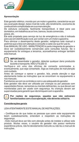 Apresentação
Este gerador elétrico, movido por um motor a gasolina, caracteriza-se por
seu avançado design, baixo nível de ruído, alto rendimento, economia de
combustível e simplicidade em sua manutenção.
De estrutura compacta, facilmente transportável, é ideal para uso
doméstico, em trabalhos ao ar livre, bancos, locais comerciais,
pesca, etc.
Ele está projetado para serviço de luz de emergência e não é indicado
para uso em eletrificação rural, por contar com um motor a gasolina.
Para otimizar o desempenho deste gerador, redigimos este manual e
pedimos que o leia com atenção e consulte-o cada vez que for usá-lo.
Este MANUAL DE USO - MANUTENÇÃO é parte integrante do gerador e
deve ser cuidadosamente conservado para consultas futuras. Se o
equipamento for entregue a terceiros, aconselhamos entregar também
este manual.
IMPORTANTE:
Se, ao desembalar o gerador, detectar qualquer dano produzido
durante o transporte, NÃO UTILIZE-O.
Verifique-o em uma das oficinas de conserto autorizadas e,
eventualmente, que seja consertado. Siga as instruções de manutenção
com cuidado.
Antes de começar a operar o gerador, leia, preste atenção e siga
atentamente todas as instruções que se encontram no equipamento e
nos manuais.
Familiarize-se com os controles e com o uso adequado do gerador.
Este gerador não deve ser utilizado por crianças ou por pessoas com
capacidades físicas, sensoriais ou mentais deficientes, ou que devam ser
monitoradas para ser usado com segurança. As crianças devem ser
supervisadas para garantir que não brinquem com o aparelho.
Por razões de segurança, aqueles que não estiverem
familiarizados com a sua operação, não deverão utilizá-lo.
Considerações gerais
LEIA ATENTAMENTE ESTE MANUAL DE INSTRUÇÕES.
- Certifique-se de que todas as pessoas que usem este equipamento
leiam cuidadosamente, entendam e respeitem as instruções de
segurança.
- Este manual deve ser lido com atenção antes de instalar e utilizar este
produto. Muitas vezes, o usuário do gerador não possui nenhuma
experiência prévia, não foi devidamente instruído ou não leu o manual de
instruções.

 
