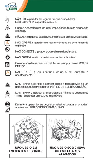 NÃO USE o gerador em lugares úmidos ou molhados.
NÃO EXPONHA o aparelho à chuva.
Guarde o aparelho em um local limpo e seco, fora do alcance de
crianças.
NÃO ASPIRE gases explosivos, inflamáveis ou nocivos à saúde.
NÃO OPERE o gerador em locais fechados ou com riscos de
explosão.
NÃO CONECTE o gerador ao circuito elétrico da casa.
NÃO FUME durante o abastecimento de combustível.
Quando abastecer combustível, faça-o sempre com o MOTOR
DETIDO.
NÃO EXCEDA ou derrame combustível durante o
abastecimento.
MANTENHA SEMPRE o gerador ligado à terra através de um
dardo instalado corretamente. PERIGO DE ELETROCUSSÃO.
MANTENHA o gerador a uma distância mínima prudencial de
1m de recipientes ou líquidos inflamáveis.
Durante a operação, as peças de trabalho do aparelho podem
aquecer-se. PERIGO DE QUEIMADURAS.

NÃO USE-O EM
AMBIENTES FECHADOS

NÃO USE-O SOB CHUVA
OU EM LUGARES
ALAGADOS

 