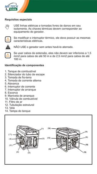 Requisitos especiais
USE linhas elétricas e tomadas livres de danos em seu
isolamento. As chaves térmicas devem corresponder ao
equipamento do gerador.
Se modificar o interruptor térmico, ele deve possuir as mesmas
características elétricas.
NÃO USE o gerador sem antes havê-lo aterrado.
Se usar cabos de extensão, eles não devem ser inferiores a 1,5
mm2 para cabos de até 50 m e de 2,5 mm2 para cabos de até
100 m.
Identificação de componentes
1. Tanque de combustível
2. Silenciador do tubo de escape
3. Tomada de fio-terra
4. Tomada de corrente alterna
5. Alavanca
6. Interruptor de corrente
7. Interruptor de arranque
8. Escorva
9. Manivela de arranque
10. Válvula de combustível
11. Filtro de ar
12. Tubulação estrutural
13. Vela
14. Tampa do tanque

 