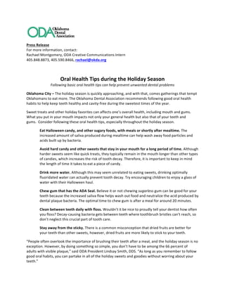  
Press	
  Release	
  	
  	
  
For	
  more	
  information,	
  contact:	
  
Rachael	
  Montgomery,	
  ODA	
  Creative	
  Communications	
  Intern	
  
405.848.8873,	
  405.590.8466,	
  rachael@okda.org	
  
	
  
Oral	
  Health	
  Tips	
  during	
  the	
  Holiday	
  Season	
  
Following	
  basic	
  oral	
  health	
  tips	
  can	
  help	
  prevent	
  unwanted	
  dental	
  problems	
  
Oklahoma	
  City	
  –	
  The	
  holiday	
  season	
  is	
  quickly	
  approaching,	
  and	
  with	
  that,	
  comes	
  gatherings	
  that	
  tempt	
  
Oklahomans	
  to	
  eat	
  more.	
  The	
  Oklahoma	
  Dental	
  Association	
  recommends	
  following	
  good	
  oral	
  health	
  
habits	
  to	
  help	
  keep	
  teeth	
  healthy	
  and	
  cavity-­‐free	
  during	
  the	
  sweetest	
  times	
  of	
  the	
  year.	
  	
  
Sweet	
  treats	
  and	
  other	
  holiday	
  favorites	
  can	
  affects	
  one’s	
  overall	
  health,	
  including	
  mouth	
  and	
  gums.	
  
What	
  you	
  put	
  in	
  your	
  mouth	
  impacts	
  not	
  only	
  your	
  general	
  health	
  but	
  also	
  that	
  of	
  your	
  teeth	
  and	
  
gums.	
  	
  Consider	
  following	
  these	
  oral	
  health	
  tips,	
  especially	
  throughout	
  the	
  holiday	
  season.	
  	
  
Eat	
  Halloween	
  candy,	
  and	
  other	
  sugary	
  foods,	
  with	
  meals	
  or	
  shortly	
  after	
  mealtime.	
  The	
  
increased	
  amount	
  of	
  saliva	
  produced	
  during	
  mealtime	
  can	
  help	
  wash	
  away	
  food	
  particles	
  and	
  
acids	
  built	
  up	
  by	
  bacteria.	
  	
  
Avoid	
  hard	
  candy	
  and	
  other	
  sweets	
  that	
  stay	
  in	
  your	
  mouth	
  for	
  a	
  long	
  period	
  of	
  time.	
  Although	
  
harder	
  sweets	
  seem	
  like	
  quick	
  treats,	
  they	
  typically	
  remain	
  in	
  the	
  mouth	
  longer	
  than	
  other	
  types	
  
of	
  candies,	
  which	
  increases	
  the	
  risk	
  of	
  tooth	
  decay.	
  Therefore,	
  it	
  is	
  important	
  to	
  keep	
  in	
  mind	
  
the	
  length	
  of	
  time	
  it	
  takes	
  to	
  eat	
  a	
  piece	
  of	
  candy.	
  	
  
Drink	
  more	
  water.	
  Although	
  this	
  may	
  seem	
  unrelated	
  to	
  eating	
  sweets,	
  drinking	
  optimally	
  
fluoridated	
  water	
  can	
  actually	
  prevent	
  tooth	
  decay.	
  Try	
  encouraging	
  children	
  to	
  enjoy	
  a	
  glass	
  of	
  
water	
  with	
  their	
  Halloween	
  haul.	
  	
  
Chew	
  gum	
  that	
  has	
  the	
  ADA	
  Seal.	
  Believe	
  it	
  or	
  not	
  chewing	
  sugarless	
  gum	
  can	
  be	
  good	
  for	
  your	
  
teeth	
  because	
  the	
  increased	
  saliva	
  flow	
  helps	
  wash	
  out	
  food	
  and	
  neutralize	
  the	
  acid	
  produced	
  by	
  
dental	
  plaque	
  bacteria.	
  The	
  optimal	
  time	
  to	
  chew	
  gum	
  is	
  after	
  a	
  meal	
  for	
  around	
  20	
  minutes.	
  	
  	
  	
  	
  
Clean	
  between	
  teeth	
  daily	
  with	
  floss.	
  Wouldn’t	
  it	
  be	
  nice	
  to	
  proudly	
  tell	
  your	
  dentist	
  how	
  often	
  
you	
  floss?	
  Decay-­‐causing	
  bacteria	
  gets	
  between	
  teeth	
  where	
  toothbrush	
  bristles	
  can't	
  reach,	
  so	
  
don’t	
  neglect	
  this	
  crucial	
  part	
  of	
  tooth	
  care.	
  	
  
Stay	
  away	
  from	
  the	
  sticky.	
  There	
  is	
  a	
  common	
  misconception	
  that	
  dried	
  fruits	
  are	
  better	
  for	
  
your	
  teeth	
  than	
  other	
  sweets,	
  however,	
  dried	
  fruits	
  are	
  more	
  likely	
  to	
  stick	
  to	
  your	
  teeth.	
  
“People	
  often	
  overlook	
  the	
  importance	
  of	
  brushing	
  their	
  teeth	
  after	
  a	
  meal,	
  and	
  the	
  holiday	
  season	
  is	
  no	
  
exception.	
  However,	
  by	
  doing	
  something	
  so	
  simple,	
  you	
  don’t	
  have	
  to	
  be	
  among	
  the	
  66	
  percent	
  of	
  
adults	
  with	
  visible	
  plaque,”	
  said	
  ODA	
  President	
  Lindsay	
  Smith,	
  DDS.	
  “As	
  long	
  as	
  you	
  remember	
  to	
  follow	
  
good	
  oral	
  habits,	
  you	
  can	
  partake	
  in	
  all	
  of	
  the	
  holiday	
  sweets	
  and	
  goodies	
  without	
  worring	
  about	
  your	
  
teeth.”	
  	
  
 